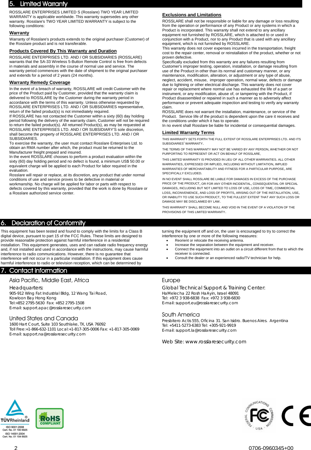  2 0706-0960345+00  5. Limited Warranty ROSSLARE ENTERPRISES LIMITED S (Rosslare) TWO YEAR LIMITED WARRANTY is applicable worldwide. This warranty supersedes any other warranty. Rosslare&apos;s TWO YEAR LIMITED WARRANTY is subject to the following conditions:  Warranty Warranty of Rosslare&apos;s products extends to the original purchaser (Customer) of the Rosslare product and is not transferable.  Products Covered By This Warranty and Duration  ROSSLARE ENTERPRISES LTD. AND / OR SUBSIDIARIES (ROSSLARE) warrants that the SA-33 Wireless 5-Button Remote Control is free from defects in materials and assembly in the course of normal use and service. The warranty period commences with the date of shipment to the original purchaser and extends for a period of 2 years (24 months). Warranty Remedy Coverage  In the event of a breach of warranty, ROSSLARE will credit Customer with the price of the Product paid by Customer, provided that the warranty claim is delivered to ROSSLARE by the Customer during the warranty period in accordance with the terms of this warranty. Unless otherwise requested by ROSSLARE ENTERPRISES LTD. AND / OR SUBSIDIARIES representative, return of the failed product(s) is not immediately required.  If ROSSLARE has not contacted the Customer within a sixty (60) day holding period following the delivery of the warranty claim, Customer will not be required to return the failed product(s). All returned Product(s), as may be requested at ROSSLARE ENTERPRISES LTD. AND / OR SUBSIDIARY’S sole discretion, shall become the property of ROSSLARE ENTERPRISES LTD. AND / OR SUBSIDIARIES. To exercise the warranty, the user must contact Rosslare Enterprises Ltd. to obtain an RMA number after which, the product must be returned to the Manufacturer freight prepaid and insured. In the event ROSSLARE chooses to perform a product evaluation within the sixty (60) day holding period and no defect is found, a minimum US$ 50.00 or equivalent charge will be applied to each Product for labor required in the evaluation. Rosslare will repair or replace, at its discretion, any product that under normal conditions of use and service proves to be defective in material or workmanship. No charge will be applied for labor or parts with respect to defects covered by this warranty, provided that the work is done by Rosslare or a Rosslare authorized service center.  Exclusions and Limitations  ROSSLARE shall not be responsible or liable for any damage or loss resulting from the operation or performance of any Product or any systems in which a Product is incorporated. This warranty shall not extend to any ancillary equipment not furnished by ROSSLARE, which is attached to or used in conjunction with a Product, nor to any Product that is used with any ancillary equipment, which is not furnished by ROSSLARE. This warranty does not cover expenses incurred in the transportation, freight cost to the repair center, removal or reinstallation of the product, whether or not proven defective.  Specifically excluded from this warranty are any failures resulting from Customer&apos;s improper testing, operation, installation, or damage resulting from use of the Product in other than its normal and customary manner, or any maintenance, modification, alteration, or adjustment or any type of abuse, neglect, accident, misuse,  improper operation, normal wear, defects or damage due to lightning or other electrical discharge. This warranty does not cover repair or replacement where normal use has exhausted the life of a part or instrument, or any modification, abuse of, or tampering with the Product, if Product disassembled or repaired in such a manner as to adversely affect performance or prevent adequate inspection and testing to verify any warranty claim. ROSSLARE does not warrant the installation, maintenance, or service of the Product.  Service life of the product is dependent upon the care it receives and the conditions under which it has to operate.  In no event shall Rosslare be liable for incidental or consequential damages.  Limited Warranty Terms  THIS WARRANTY SETS FORTH THE FULL EXTENT OF ROSSLARE ENTERPRISES LTD. AND ITS SUBSIDIARIES’ WARRANTY. 89BTHE TERMS OF THIS WARRANTY MAY NOT BE VARIED BY ANY PERSON, WHETHER OR NOT PURPORTING TO REPRESENT OR ACT ON BEHALF OF ROSSLARE.  90BTHIS LIMITED WARRANTY IS PROVIDED IN LIEU OF ALL OTHER WARRANTIES. ALL OTHER WARRANTIES, EXPRESSED OR IMPLIED, INCLUDING WITHOUT LIMITATION, IMPLIED WARRANTIES OF MERCHANTABILITY AND FITNESS FOR A PARTICULAR PURPOSE, ARE SPECIFICALLY EXCLUDED. 91BIN NO EVENT SHALL ROSSLARE BE LIABLE FOR DAMAGES IN EXCESS OF THE PURCHASE PRICE OF THE PRODUCT, OR FOR ANY OTHER INCIDENTAL, CONSEQUENTIAL OR SPECIAL DAMAGES, INCLUDING BUT NOT LIMITED TO LOSS OF USE, LOSS OF TIME, COMMERCIAL LOSS, INCONVENIENCE, AND LOSS OF PROFITS, ARISING OUT OF THE INSTALLATION, USE, OR INABILITY TO USE SUCH PRODUCT, TO THE FULLEST EXTENT THAT ANY SUCH LOSS OR DAMAGE MAY BE DISCLAIMED BY LAW. 92BTHIS WARRANTY SHALL BECOME NULL AND VOID IN THE EVENT OF A VIOLATION OF THE PROVISIONS OF THIS LIMITED WARRANTY.  6. 37BDeclaration of Conformity  109BThis equipment has been tested and found to comply with the limits for a Class B digital device, pursuant to part 15 of the FCC Rules. These limits are designed to provide reasonable protection against harmful interference in a residential installation. This equipment generates, uses and can radiate radio frequency energy and, if not installed and used in accordance with the instructions, may cause harmful interference to radio communications. However, there is no guarantee that interference will not occur in a particular installation. If this equipment does cause harmful interference to radio or television reception, which can be determined by turning the equipment off and on, the user is encouraged to try to correct the interference by one or more of the following measures:  • 93BReorient or relocate the receiving antenna. • 94BIncrease the separation between the equipment and receiver. • 95BConnect the equipment into an outlet on a circuit different from that to which the receiver is connected. • 96BConsult the dealer or an experienced radio/TV technician for help. 7. 38BContact information 46BAsia Pacific, Middle East, Africa  50BHeadquarters:  18B905-912 Wing Fat Industrial Bldg, 12 Wang Tai Road,  19BKowloon Bay Hong Kong  20BTel:+852 2795-5630  Fax: +852 2795-1508   21BE-mail: support.apac@rosslaresecurity.com  47BUnited States and Canada 22B1600 Hart Court, Suite 103 Southlake, TX, USA 76092  23BToll Free:+1-866-632-1101 Local:+1-817-305-0006 Fax: +1-817-305-0069  24BE-mail: support.na@rosslaresecurity.com 48BEurope  51BGlobal Technical Support &amp; Training Center: 25BHaMelecha 22 Rosh HaAyin, Israel 48091  26BTel: +972 3 938-6838  Fax: +972 3 938-6830   27BE-mail: support.eu@rosslaresecurity.com  49BSouth America 28BPresbitero Actis 555, Oficina 31. San Isidro. Buenos Aires.  Argentina 29BTel: +5411-5273-6383 Tel: +305-921-9919 30BE-mail: support.la@rosslaresecurity.com  52BWeb Site: www.rosslaresecurity.com 