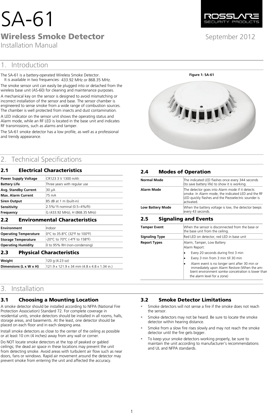 SA-61 Wireless Smoke Detector September 2012 Installation Manual  1 1. Introduction The SA-61 is a battery-operated Wireless Smoke Detector.433.92 MHz or 868.35 MHz. The smoke sensor unit can easily be plugged into or detached from the wireless base unit (AS-60) for cleaning and maintenance purposes. A mechanical key on the sensor is designed to avoid mismatching or incorrect installation of the sensor and base. The sensor chamber is engineered to sense smoke from a wide range of combustion sources. The chamber is well protected from insects and dust contamination. A LED indicator on the sensor unit shows the operating status and Alarm mode, while an RF LED is located in the base unit and indicates RF transmissions, such as alarms and tamper. The SA-61 smoke detector has a low profile, as well as a professional and trendy appearance. Figure 1: SA-61  2. Technical Specifications 2.1 Electrical Characteristics Power Supply Voltage CR123 3 V 1300 mAh Battery Life Three years with regular use Avg. Standby Current 30 µA Max. Alarm Current 75 mA Siren Output 85 dB at 1 m (built-in) Sensitivity 2.5%/ ft nominal (0.5~4%/ft) Frequency G (433.92 MHz), H (868.35 MHz) 2.2 Environmental Characteristics Environment Indoor Operating Temperature 0°C to 35.8°C (32°F to 100°F) Storage Temperature -20°C to 70°C (-4°F to 158°F) Operating Humidity 0 to 95% RH (non-condensing) 2.3 Physical Characteristics Weight 120 g (4.23 oz) Dimensions (L x W x H) 121.9 x 121.9 x 34 mm (4.8 x 4.8 x 1.34 in.) 2.4 Modes of Operation Normal Mode The indicated LED flashes once every 344 seconds (to save battery life) to show it is working. Alarm Mode The detector goes into Alarm mode if it detects smoke. In Alarm mode, the indicated LED and the RF LED quickly flashes and the Piezoelectric sounder is activated. Low Battery Mode When the battery voltage is low, the detector beeps every 43 seconds. 2.5 Signaling and Events Tamper Event When the sensor is disconnected from the base or the base unit from the ceiling. Signaling Type Red LED on detector, red LED in base unit Report Types  Alarm, Tamper, Low Battery Alarm Report:  • Every 20 seconds during first 3 min • Every 3 min from 3 min till 30 min • Alarm event is no longer sent after 30 min or immediately upon Alarm Restore (When the am-    3. Installation 3.1 Choosing a Mounting Location A smoke detector should be installed according to NFPA (National Fire Protection Association) Standard 72. For complete coverage in residential units, smoke detectors should be installed in all rooms, halls, storage areas, and basements. At the least, one detector should be placed on each floor and in each sleeping area. Install smoke detectors as close to the center of the ceiling as possible or at least 10 cm (4 inches) away from any wall or corner. Do NOT locate smoke detectors at the top of peaked or gabled ceilings; the dead air space in these locations may prevent the unit from detecting smoke. Avoid areas with turbulent air flow such as near doors, fans or windows. Rapid air movement around the detector may prevent smoke from entering the unit and affected the accuracy. 3.2 Smoke Detector Limitations  Smoke detectors will not sense a fire if the smoke does not reach the sensor.  Smoke detectors may not be heard. Be sure to locate the smoke detector within hearing distance.   Smoke from a slow fire rises slowly and may not reach the smoke detector until the fire gets bigger.  To keep your smoke detectors working properly, be sure to maintain the unit according to manufacturer’s recommendations and UL and NFPA standards.  It is available in two frequencies:  bient environment somke concetration is lower thanthe alarm level for a zone)