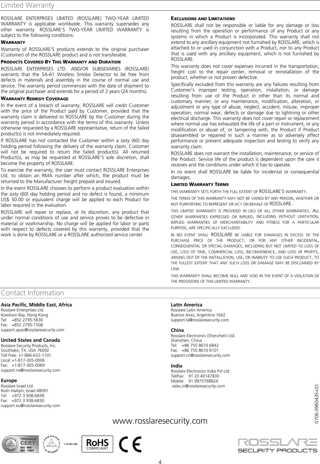  4 Limited Warranty ROSSLARE  ENTERPRISES LIMITED (ROSSLARE) TWO-YEAR LIMITED WARRANTY is applicable worldwide. This warranty supersedes any other warranty. ROSSLARE&apos;S TWO-YEAR LIMITED WARRANTY is subject to the following conditions: WARRANTY Warranty of ROSSLARE&apos;S  products extends to the original purchaser (Customer) of the ROSSLARE product and is not transferable. PRODUCTS COVERED BY THIS WARRANTY AND DURATION ROSSLARE ENTERPRISES LTD. AND/OR  SUBSIDIARIES (ROSSLARE) warrants that the SA-61 Wireless Smoke Detector to be free from defects in materials and assembly in the course of normal use and service. The warranty period commences with the date of shipment to the original purchaser and extends for a period of 2 years (24 months). WARRANTY REMEDY COVERAGE In the event of a breach of warranty, ROSSLARE will credit Customer with the price of the Product paid by Customer, provided that the warranty claim is delivered to ROSSLARE by the Customer during the warranty period in accordance with the terms of this warranty. Unless otherwise requested by a ROSSLARE representative, return of the failed product(s) is not immediately required.  If ROSSLARE has not contacted the Customer within a sixty (60) day holding period following the delivery of the warranty claim, Customer will not be required to return the failed product(s). All returned Product(s), as may be requested at ROSSLARE’S  sole discretion, shall become the property of ROSSLARE. To exercise the warranty, the user must contact ROSSLARE Enterprises Ltd. to obtain an RMA number after which, the product must be returned to the Manufacturer freight prepaid and insured. In the event ROSSLARE chooses to perform a product evaluation within the sixty (60) day holding period and no defect is found, a minimum US$ 50.00 or equivalent charge will be applied to each Product for labor required in the evaluation. ROSSLARE  will repair or replace, at its discretion, any product that under normal conditions of use and service proves to be defective in material or workmanship. No charge will be applied for labor or parts with respect to defects covered by this warranty, provided that the work is done by ROSSLARE or a ROSSLARE authorized service center. EXCLUSIONS AND LIMITATIONS ROSSLARE shall not be responsible or liable for any damage or loss resulting from the operation or performance of any Product or any systems in which a Product is incorporated. This warranty shall not extend to any ancillary equipment not furnished by ROSSLARE, which is attached to or used in conjunction with a Product, nor to any Product that is used with any ancillary equipment, which is not furnished by ROSSLARE. This warranty does not cover expenses incurred in the transportation, freight cost to the repair center, removal or reinstallation of the product, whether or not proven defective. Specifically excluded from this warranty are any failures resulting from Customer&apos;s improper testing, operation, installation, or damage resulting from use of the Product in other than its normal and customary manner, or any maintenance, modification, alteration, or adjustment or any type of abuse, neglect, accident, misuse, improper operation, normal wear, defects or damage due to lightning or other electrical discharge. This warranty does not cover repair or replacement where normal use has exhausted the life of a part or instrument, or any modification or abuse of, or tampering with, the Product if Product disassembled or repaired in such a manner as to adversely affect performance or prevent adequate inspection and testing to verify any warranty claim. ROSSLARE does not warrant the installation, maintenance, or service of the Product. Service life of the product is dependent upon the care it receives and the conditions under which it has to operate. In no event shall ROSSLARE  be liable for incidental or consequential damages. LIMITED WARRANTY TERMS THIS WARRANTY SETS FORTH THE FULL EXTENT OF ROSSLARE’S WARRANTY. THE TERMS OF THIS WARRANTY MAY NOT BE VARIED BY ANY PERSON, WHETHER OR NOT PURPORTING TO REPRESENT OR ACT ON BEHALF OF ROSSLARE. THIS  LIMITED WARRANTY IS PROVIDED IN LIEU OF ALL OTHER WARRANTIES. ALL OTHER WARRANTIES EXPRESSED OR IMPLIED, INCLUDING WITHOUT LIMITATION, IMPLIED WARRANTIES OF MERCHANTABILITY AND FITNESS FOR A PARTICULAR PURPOSE, ARE SPECIFICALLY EXCLUDED. IN  NO EVENT SHALL ROSSLARE BE LIABLE FOR DAMAGES IN EXCESS OF THE PURCHASE PRICE OF THE PRODUCT, OR FOR ANY OTHER INCIDENTAL, CONSEQUENTIAL OR SPECIAL DAMAGES, INCLUDING BUT NOT LIMITED TO LOSS OF USE, LOSS OF TIME, COMMERCIAL LOSS, INCONVENIENCE, AND LOSS OF PROFITS, ARISING OUT OF THE INSTALLATION, USE, OR INABILITY TO USE SUCH PRODUCT, TO THE FULLEST EXTENT THAT ANY SUCH LOSS OR DAMAGE MAY BE DISCLAIMED BY LAW. THIS WARRANTY SHALL BECOME NULL AND VOID IN THE EVENT OF A VIOLATION OF THE PROVISIONS OF THIS LIMITED WARRANTY. Contact InformationAsia Pacific, Middle East, Africa Rosslare Enterprises Ltd. Kowloon Bay, Hong Kong Tel:  +852 2795-5630  Fax: +852 2795-1508  support.apac@rosslaresecurity.com  United States and Canada  Rosslare Security Products, Inc. Southlake, TX, USA 76092 Toll Free: +1-866-632-1101 Local: +1-817-305-0006 Fax: +1-817-305-0069 support.na@rosslaresecurity.com  Europe Rosslare Israel Ltd. Rosh HaAyin, Israel 48091 Tel:  +972 3 938-6838 Fax: +972 3 938-6830 support.eu@rosslaresecurity.com  Latin America Rosslare Latin America Buenos Aires, Argentina 1642 support.la@rosslaresecurity.com  China Rosslare Electronics (Shenzhen) Ltd. Shenzhen, China Tel:  +86 755 8610 6842 Fax: +86 755 8610 6101 support.cn@rosslaresecurity.com  India Rosslare Electronics India Pvt Ltd. Tel/Fax:  91 20 40147830 Mobile: 91 9975768824  sales.in@rosslaresecurity.com   www.rosslaresecurity.com              0706-0960435+01 