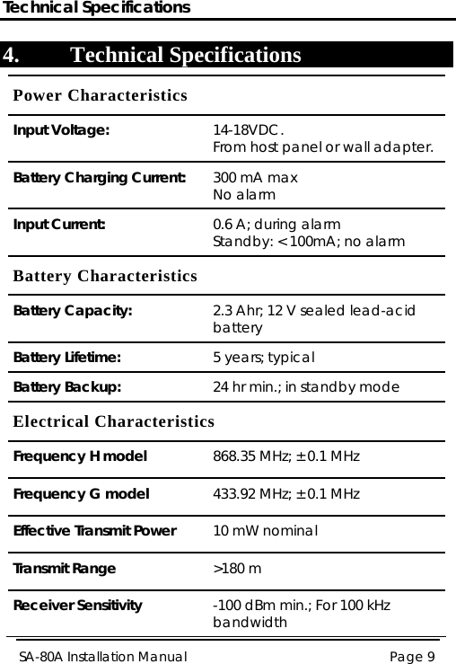 Technical Specifications Page 9 SA-80A Installation Manual  4. Technical Specifications Power Characteristics Input Voltage:  14-18VDC. From host panel or wall adapter. Battery Charging Current:  300 mA max No alarm Input Current:  0.6 A; during alarm Standby: &lt; 100mA; no alarm Battery Characteristics Battery Capacity:  2.3 Ahr; 12 V sealed lead-acid battery Battery Lifetime:  5 years; typical Battery Backup:  24 hr min.; in standby mode Electrical Characteristics Frequency H model  868.35 MHz; ± 0.1 MHz Frequency G model  433.92 MHz; ± 0.1 MHz Effective Transmit Power  10 mW nominal Transmit Range  &gt;180 m Receiver Sensitivity  -100 dBm min.; For 100 kHz bandwidth 