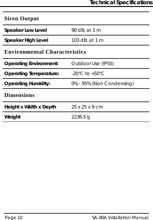 Technical Specifications Page 10   SA-80A Installation Manual  Siren Output Speaker Low Level  90 dB; at 1 m Speaker High Level  103 dB; at 1 m Environmental Characteristics Operating Environment:  Outdoor Use (IP55) Operating Temperature:  -20°C to +50°C  Operating Humidity:  0% - 95% (Non Condensing) Dimensions Height x Width x Depth  25 x 25 x 9 cm Weight  2236.5 g  