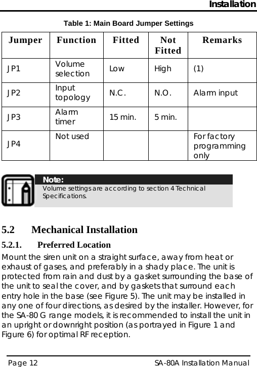 Installation Table 1: Main Board Jumper Settings Jumper Function  Fitted  Not Fitted  Remarks JP1  Volume selection  Low High (1) JP2  Input topology  N.C. N.O. Alarm input JP3  Alarm timer  15 min.  5 min.   JP4  Not used    For factory programming only   Note: Volume settings are according to section  4 Technical Specifications.  5.2 Mechanical Installation 5.2.1. Preferred Location Mount the siren unit on a straight surface, away from heat or exhaust of gases, and preferably in a shady place. The unit is protected from rain and dust by a gasket surrounding the base of the unit to seal the cover, and by gaskets that surround each entry hole in the base (see Figure 5). The unit may be installed in any one of four directions, as desired by the installer. However, for the SA-80 G range models, it is recommended to install the unit in an upright or downright position (as portrayed in Figure 1 and Figure 6) for optimal RF reception. Page 12   SA-80A Installation Manual  