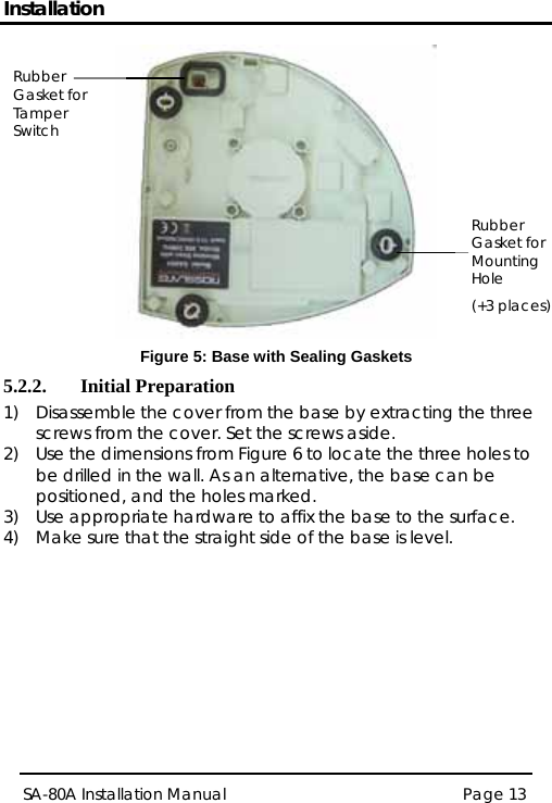 Installation  Rubber Gasket for Tamper Switch (+3 places) Rubber Gasket for Mounting Hole  Figure 5: Base with Sealing Gaskets 5.2.2. Initial Preparation 1) Disassemble the cover from the base by extracting the three screws from the cover. Set the screws aside. 2) Use the dimensions from Figure 6 to locate the three holes to be drilled in the wall. As an alternative, the base can be positioned, and the holes marked. 3) Use appropriate hardware to affix the base to the surface. 4) Make sure that the straight side of the base is level. SA-80A Installation Manual  Page 13  