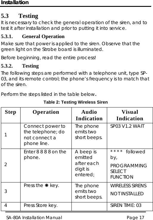 Installation Page 17 SA-80A Installation Manual  5.3 Testing It is necessary to check the general operation of the siren, and to test it after installation and prior to putting it into service. 5.3.1. General Operation Make sure that power is applied to the siren. Observe that the green light on the Strobe board is illuminated. Before beginning, read the entire process! 5.3.2. Testing The following steps are performed with a telephone unit, type SP-03, and its remote control; the phone’s frequency is to match that of the siren. Perform the steps listed in the table below. Table 2: Testing Wireless Siren Step Operation  Audio Indication  Visual Indication 1 Connect power to the telephone; do not connect a phone line. The phone emits two short beeps. SP03 V1.2 WAIT 2 Enter 8 8 8 8 on the phone.  A beep is emitted after each digit is entered;  * * * *   followed by,  PROGRAMMING SELECT FUNCTION 3  Press the Å key.  The phone emits two short beeps. WIRELESS SIRENS NOT INSTALLED 4  Press Store key.    SIREN TIME: 03 