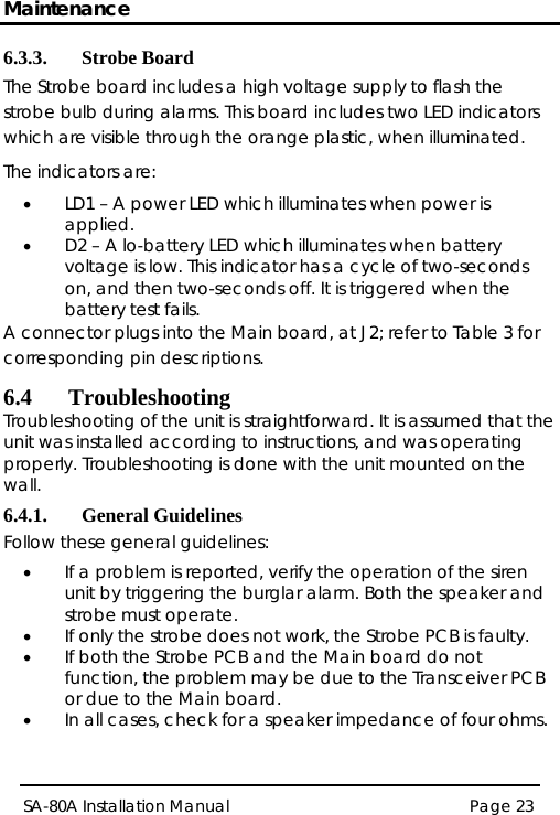 Maintenance Page 23 SA-80A Installation Manual  6.3.3. Strobe Board The Strobe board includes a high voltage supply to flash the strobe bulb during alarms. This board includes two LED indicators which are visible through the orange plastic, when illuminated. The indicators are: • LD1 – A power LED which illuminates when power is applied. • D2 – A lo-battery LED which illuminates when battery voltage is low. This indicator has a cycle of two-seconds on, and then two-seconds off. It is triggered when the battery test fails. A connector plugs into the Main board, at J2; refer to Table 3 for corresponding pin descriptions. 6.4 Troubleshooting Troubleshooting of the unit is straightforward. It is assumed that the unit was installed according to instructions, and was operating properly. Troubleshooting is done with the unit mounted on the wall. 6.4.1. General Guidelines Follow these general guidelines: • If a problem is reported, verify the operation of the siren unit by triggering the burglar alarm. Both the speaker and strobe must operate. • If only the strobe does not work, the Strobe PCB is faulty. • If both the Strobe PCB and the Main board do not function, the problem may be due to the Transceiver PCB or due to the Main board. • In all cases, check for a speaker impedance of four ohms. 