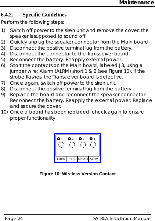 Maintenance 6.4.2. Specific Guidelines Perform the following steps: 1) Switch off power to the siren unit and remove the cover; the speaker is supposed to sound off.  2) Quickly unplug the speaker connector from the Main board.  3) Disconnect the positive terminal lug from the battery. 4) Disconnect the connector to the Transceiver board. 5) Reconnect the battery. Reapply external power.  6) Short the contacts on the Main board, labeled J3, using a jumper wire: Alarm (ALRM) short 1 &amp; 2 (see Figure 10). If the strobe flashes, the Transceiver board is defective. 7) Once again, switch off power to the siren unit. 8) Disconnect the positive terminal lug from the battery. 9) Replace the board and reconnect the speaker connector. Reconnect the battery. Reapply the external power. Replace and secure the cover.  10) Once a board has been replaced, check again to ensure proper functionality.   TMPR FIRE GND(-) ALRM4321  Figure 10: Wireless Version ContactPage 24   SA-80A Installation Manual  