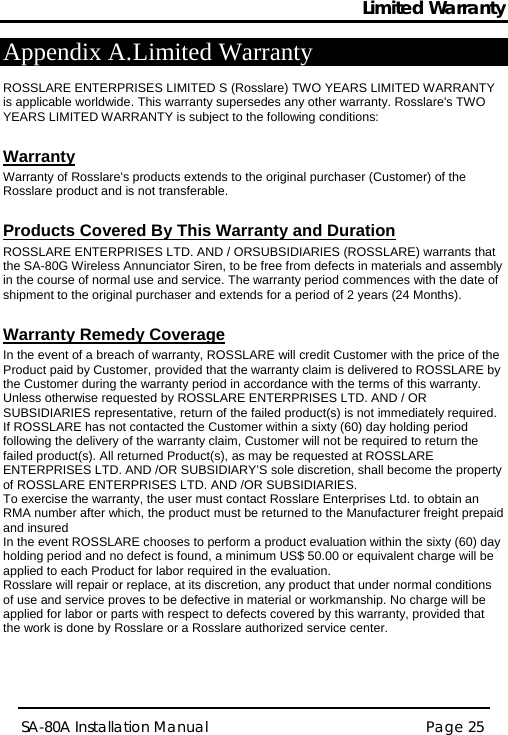 Limited Warranty Page 25 SA-80A Installation Manual  Appendix A. Limited Warranty  ROSSLARE ENTERPRISES LIMITED S (Rosslare) TWO YEARS LIMITED WARRANTY is applicable worldwide. This warranty supersedes any other warranty. Rosslare&apos;s TWO YEARS LIMITED WARRANTY is subject to the following conditions:   Warranty Warranty of Rosslare&apos;s products extends to the original purchaser (Customer) of the Rosslare product and is not transferable.   Products Covered By This Warranty and Duration  ROSSLARE ENTERPRISES LTD. AND / ORSUBSIDIARIES (ROSSLARE) warrants that the SA-80G Wireless Annunciator Siren, to be free from defects in materials and assembly in the course of normal use and service. The warranty period commences with the date of shipment to the original purchaser and extends for a period of 2 years (24 Months).  Warranty Remedy Coverage  In the event of a breach of warranty, ROSSLARE will credit Customer with the price of the Product paid by Customer, provided that the warranty claim is delivered to ROSSLARE by the Customer during the warranty period in accordance with the terms of this warranty. Unless otherwise requested by ROSSLARE ENTERPRISES LTD. AND / OR SUBSIDIARIES representative, return of the failed product(s) is not immediately required.  If ROSSLARE has not contacted the Customer within a sixty (60) day holding period following the delivery of the warranty claim, Customer will not be required to return the failed product(s). All returned Product(s), as may be requested at ROSSLARE ENTERPRISES LTD. AND /OR SUBSIDIARY’S sole discretion, shall become the property of ROSSLARE ENTERPRISES LTD. AND /OR SUBSIDIARIES. To exercise the warranty, the user must contact Rosslare Enterprises Ltd. to obtain an RMA number after which, the product must be returned to the Manufacturer freight prepaid and insured In the event ROSSLARE chooses to perform a product evaluation within the sixty (60) day holding period and no defect is found, a minimum US$ 50.00 or equivalent charge will be applied to each Product for labor required in the evaluation. Rosslare will repair or replace, at its discretion, any product that under normal conditions of use and service proves to be defective in material or workmanship. No charge will be applied for labor or parts with respect to defects covered by this warranty, provided that the work is done by Rosslare or a Rosslare authorized service center.   