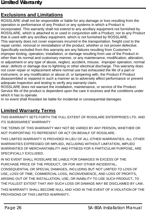Limited Warranty  Page 26   SA-80A Installation Manual  Exclusions and Limitations  ROSSLARE shall not be responsible or liable for any damage or loss resulting from the operation or performance of any Product or any systems in which a Product is incorporated. This warranty shall not extend to any ancillary equipment not furnished by ROSSLARE, which is attached to or used in conjunction with a Product, nor to any Product that is used with any ancillary equipment, which is not furnished by ROSSLARE. This warranty does not cover expenses incurred in the transportation, freight cost to the repair center, removal or reinstallation of the product, whether or not proven defective.  Specifically excluded from this warranty are any failures resulting from Customer&apos;s improper testing, operation, installation, or damage resulting from use of the Product in other than its normal and customary manner, or any maintenance, modification, alteration, or adjustment or any type of abuse, neglect, accident, misuse,  improper operation, normal wear, defects or damage due to lightning or other electrical discharge. This warranty does not cover repair or replacement where normal use has exhausted the life of a part or instrument, or any modification or abuse of, or tampering with, the Product if Product disassembled or repaired in such a manner as to adversely affect performance or prevent adequate inspection and testing to verify any warranty claim. ROSSLARE does not warrant the installation, maintenance, or service of the Product.  Service life of the product is dependent upon the care it receives and the conditions under which it has to operate.  In no event shall Rosslare be liable for incidental or consequential damages.   Limited Warranty Terms  THIS WARRANTY SETS FORTH THE FULL EXTENT OF ROSSLARE ENTERPRISES LTD. AND ITS SUBSIDIARIES’ WARRANTY THE TERMS OF THIS WARRANTY MAY NOT BE VARIED BY ANY PERSON, WHETHER OR NOT PURPORTING TO REPRESENT OR ACT ON BEHALF OF ROSSLARE.  THIS LIMITED WARRANTY IS PROVIDED IN LIEU OF ALL OTHER WARRANTIES. ALL OTHER WARRANTIES EXPRESSED OR IMPLIED, INCLUDING WITHOUT LIMITATION, IMPLIED WARRANTIES OF MERCHANTABILITY AND FITNESS FOR A PARTICULAR PURPOSE, ARE SPECIFICALLY EXCLUDED. IN NO EVENT SHALL ROSSLARE BE LIABLE FOR DAMAGES IN EXCESS OF THE PURCHASE PRICE OF THE PRODUCT, OR FOR ANY OTHER INCIDENTAL, CONSEQUENTIAL OR SPECIAL DAMAGES, INCLUDING BUT NOT LIMITED TO LOSS OF USE, LOSS OF TIME, COMMERCIAL LOSS, INCONVENIENCE, AND LOSS OF PROFITS, ARISING OUT OF THE INSTALLATION, USE, OR INABILITY TO USE SUCH PRODUCT, TO THE FULLEST EXTENT THAT ANY SUCH LOSS OR DAMAGE MAY BE DISCLAIMED BY LAW. THIS WARRANTY SHALL BECOME NULL AND VOID IN THE EVENT OF A VIOLATION OF THE PROVISIONS OF THIS LIMITED WARRANTY.  