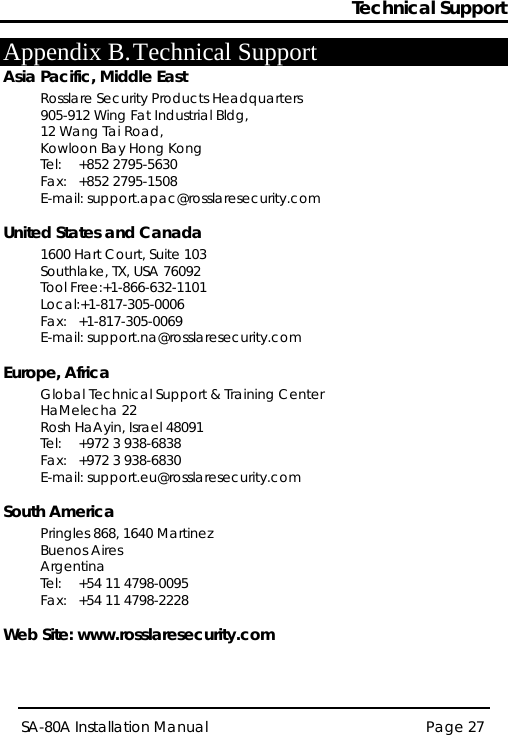 Technical Support Page 27 SA-80A Installation Manual  Appendix B. Technical Support Asia Pacific, Middle East Rosslare Security Products Headquarters 905-912 Wing Fat Industrial Bldg,  12 Wang Tai Road,  Kowloon Bay Hong Kong  Tel:  +852 2795-5630  Fax:  +852 2795-1508  E-mail: support.apac@rosslaresecurity.com United States and Canada  1600 Hart Court, Suite 103 Southlake, TX, USA 76092 Tool Free:+1-866-632-1101 Local:+1-817-305-0006 Fax: +1-817-305-0069 E-mail: support.na@rosslaresecurity.com Europe, Africa  Global Technical Support &amp; Training Center  HaMelecha 22 Rosh HaAyin, Israel 48091  Tel:  +972 3 938-6838  Fax:  +972 3 938-6830  E-mail: support.eu@rosslaresecurity.com South America Pringles 868, 1640 Martinez Buenos Aires Argentina Tel:  +54 11 4798-0095 Fax:  +54 11 4798-2228  Web Site: www.rosslaresecurity.com 