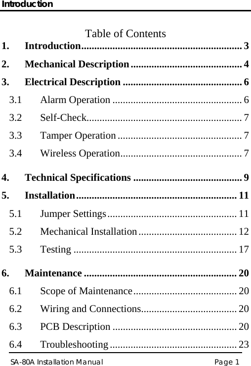 Introduction Page 1 SA-80A Installation Manual  Table of Contents 1. Introduction.............................................................. 3 2. Mechanical Description........................................... 4 3. Electrical Description .............................................. 6 3.1 Alarm Operation .................................................. 6 3.2 Self-Check............................................................ 7 3.3 Tamper Operation ................................................ 7 3.4 Wireless Operation............................................... 7 4. Technical Specifications .......................................... 9 5. Installation.............................................................. 11 5.1 Jumper Settings.................................................. 11 5.2 Mechanical Installation...................................... 12 5.3 Testing ............................................................... 17 6. Maintenance ........................................................... 20 6.1 Scope of Maintenance........................................ 20 6.2 Wiring and Connections..................................... 20 6.3 PCB Description ................................................ 20 6.4 Troubleshooting ................................................. 23 