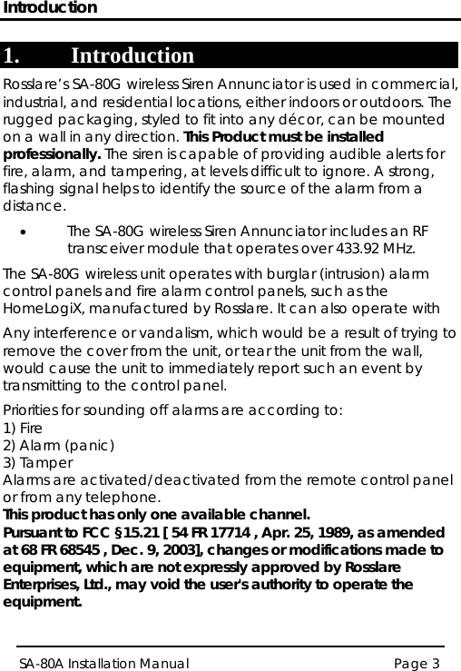 Introduction Page 3 SA-80A Installation Manual  1. Introduction Rosslare’s SA-80G wireless Siren Annunciator is used in commercial, industrial, and residential locations, either indoors or outdoors. The rugged packaging, styled to fit into any décor, can be mounted on a wall in any direction. This Product must be installed professionally. The siren is capable of providing audible alerts for fire, alarm, and tampering, at levels difficult to ignore. A strong, flashing signal helps to identify the source of the alarm from a distance. • The SA-80G wireless Siren Annunciator includes an RF transceiver module that operates over 433.92 MHz.  The SA-80G wireless unit operates with burglar (intrusion) alarm control panels and fire alarm control panels, such as the HomeLogiX, manufactured by Rosslare. It can also operate with  Any interference or vandalism, which would be a result of trying to remove the cover from the unit, or tear the unit from the wall, would cause the unit to immediately report such an event by transmitting to the control panel.  Priorities for sounding off alarms are according to: 1) Fire 2) Alarm (panic) 3) Tamper Alarms are activated/deactivated from the remote control panel or from any telephone. This product has only one available channel. Pursuant to FCC §15.21 [ 54 FR 17714 , Apr. 25, 1989, as amended at 68 FR 68545 , Dec. 9, 2003], changes or modifications made to equipment, which are not expressly approved by Rosslare Enterprises, Ltd., may void the user&apos;s authority to operate the equipment.  