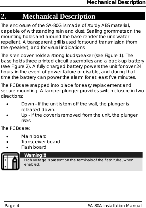 Mechanical Description 2. Mechanical Description The enclosure of the SA-80G is made of sturdy ABS material, capable of withstanding rain and dust. Sealing grommets on the mounting holes and around the base render the unit water-repellent. A transparent grill is used for sound transmission (from the speaker), and for visual indications. The siren cover holds a strong loudspeaker (see Figure 1). The base holds three printed circuit assemblies and a back-up battery (see Figure 2). A fully charged battery powers the unit for over 24 hours, in the event of power failure or disable, and during that time the battery can power the alarm for at least five minutes. The PCBs are snapped into place for easy replacement and secure mounting. A tamper plunger provides switch closure in two directions: • Down - If the unit is torn off the wall, the plunger is released down. • Up - If the cover is removed from the unit, the plunger rises. The PCBs are: • Main board • Transceiver board • Flash board  Warning!!! High voltage is present on the terminals of the flash tube, when enabled.  Page 4   SA-80A Installation Manual  