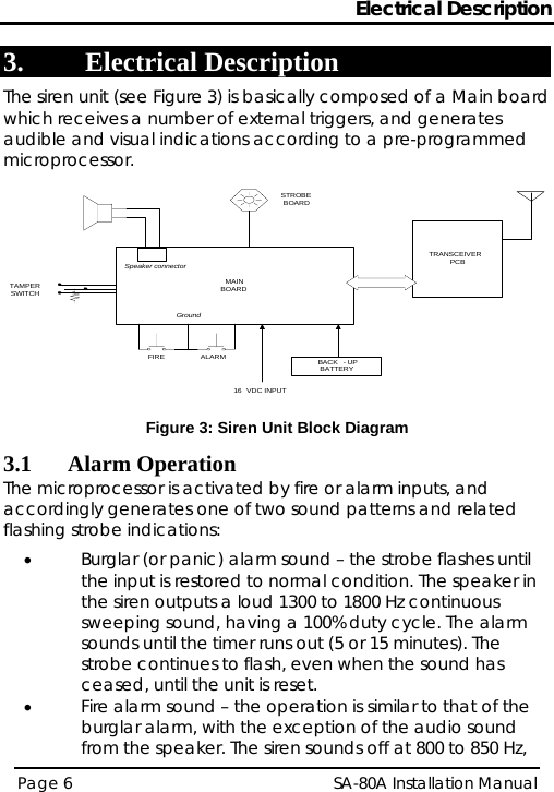 Electrical Description 3. Electrical Description The siren unit (see Figure 3) is basically composed of a Main board which receives a number of external triggers, and generates audible and visual indications according to a pre-programmed microprocessor. BACK - UPBATTERYTRANSCEIVER PCBMAINBOARD16 VDC INPUTTAMPERSWITCHSTROBEBOARDFIRE ALARMWired version only *Speaker connectorGround*FIRE &amp; ALARM are relay contacts in the host panel or switches used for testing. Figure 3: Siren Unit Block Diagram 3.1 Alarm Operation The microprocessor is activated by fire or alarm inputs, and accordingly generates one of two sound patterns and related flashing strobe indications:  • Burglar (or panic) alarm sound – the strobe flashes until the input is restored to normal condition. The speaker in the siren outputs a loud 1300 to 1800 Hz continuous sweeping sound, having a 100% duty cycle. The alarm sounds until the timer runs out (5 or 15 minutes). The strobe continues to flash, even when the sound has ceased, until the unit is reset. • Fire alarm sound – the operation is similar to that of the burglar alarm, with the exception of the audio sound from the speaker. The siren sounds off at 800 to 850 Hz, Page 6   SA-80A Installation Manual  