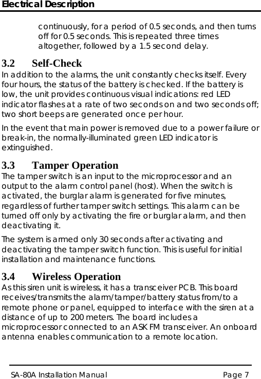 Electrical Description Page 7 SA-80A Installation Manual  continuously, for a period of 0.5 seconds, and then turns off for 0.5 seconds. This is repeated three times altogether, followed by a 1.5 second delay. 3.2 Self-Check In addition to the alarms, the unit constantly checks itself. Every four hours, the status of the battery is checked. If the battery is low, the unit provides continuous visual indications: red LED indicator flashes at a rate of two seconds on and two seconds off; two short beeps are generated once per hour.  In the event that main power is removed due to a power failure or break-in, the normally-illuminated green LED indicator is extinguished. 3.3 Tamper Operation The tamper switch is an input to the microprocessor and an output to the alarm control panel (host). When the switch is activated, the burglar alarm is generated for five minutes, regardless of further tamper switch settings. This alarm can be turned off only by activating the fire or burglar alarm, and then deactivating it. The system is armed only 30 seconds after activating and deactivating the tamper switch function. This is useful for initial installation and maintenance functions. 3.4 Wireless Operation As this siren unit is wireless, it has a transceiver PCB. This board receives/transmits the alarm/tamper/battery status from/to a remote phone or panel, equipped to interface with the siren at a distance of up to 200 meters. The board includes a microprocessor connected to an ASK FM transceiver. An onboard antenna enables communication to a remote location. 
