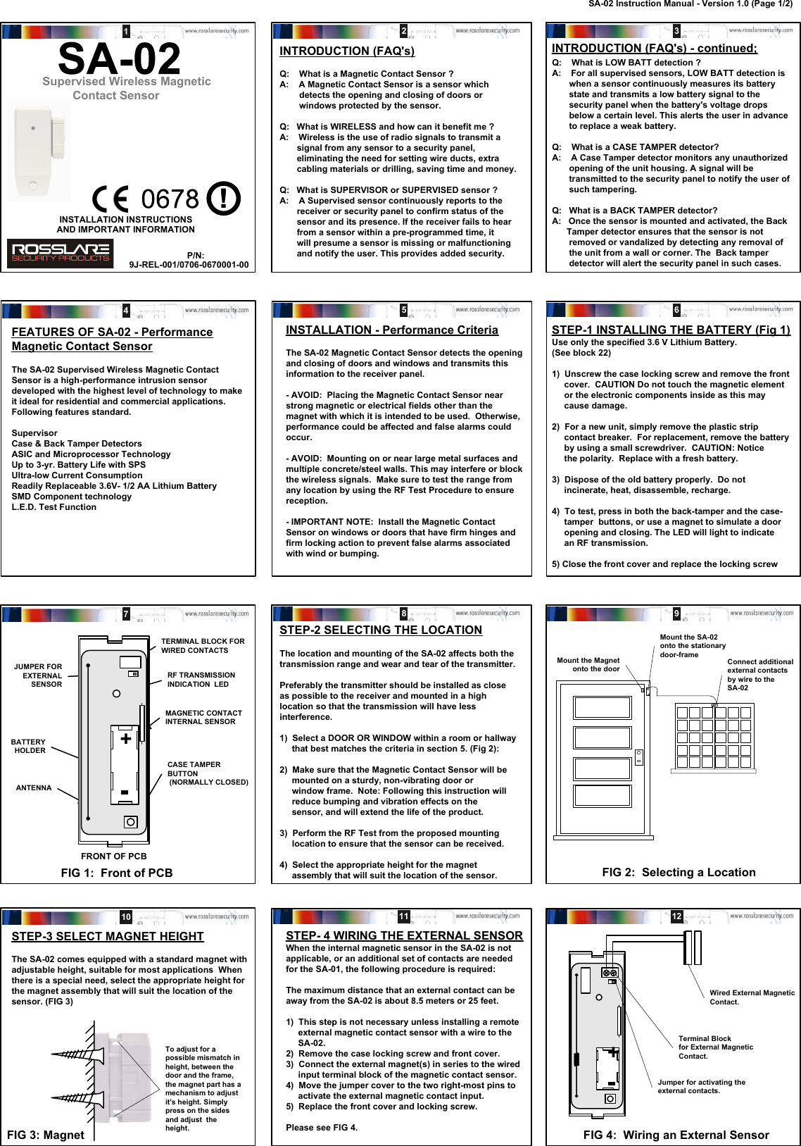 INSTALLATION INSTRUCTIONSINTRODUCTION (FAQ&apos;s)Q:    What is a Magnetic Contact Sensor ?A:    A Magnetic Contact Sensor is a sensor which        detects the opening and closing of doors or        windows protected by the sensor.Q:   What is WIRELESS and how can it benefit me ?A:    Wireless is the use of radio signals to transmit a       signal from any sensor to a security panel,       eliminating the need for setting wire ducts, extra       cabling materials or drilling, saving time and money.Q:   What is SUPERVISOR or SUPERVISED sensor ?A:    A Supervised sensor continuously reports to the       receiver or security panel to confirm status of the       sensor and its presence. If the receiver fails to hear       from a sensor within a pre-programmed time, it       will presume a sensor is missing or malfunctioning       and notify the user. This provides added security.Q:    What is LOW BATT detection ?A:    For all supervised sensors, LOW BATT detection is       when a sensor continuously measures its battery       state and transmits a low battery signal to the       security panel when the battery&apos;s voltage drops       below a certain level. This alerts the user in advance       to replace a weak battery.Q:    What is a CASE TAMPER detector?A:    A Case Tamper detector monitors any unauthorized       opening of the unit housing. A signal will be       transmitted to the security panel to notify the user of       such tampering.Q:   What is a BACK TAMPER detector?A:   Once the sensor is mounted and activated, the Back      Tamper detector ensures that the sensor is not       removed or vandalized by detecting any removal of       the unit from a wall or corner. The  Back tamper       detector will alert the security panel in such cases.FEATURES OF SA-02 - PerformanceMagnetic Contact SensorThe SA-02 Supervised Wireless Magnetic ContactSensor is a high-performance intrusion sensordeveloped with the highest level of technology to makeit ideal for residential and commercial applications.Following features standard.SupervisorCase &amp; Back Tamper DetectorsASIC and Microprocessor TechnologyUp to 3-yr. Battery Life with SPSUltra-low Current ConsumptionReadily Replaceable 3.6V- 1/2 AA Lithium BatterySMD Component technologyL.E.D. Test FunctionINSTALLATION - Performance CriteriaThe SA-02 Magnetic Contact Sensor detects the openingand closing of doors and windows and transmits thisinformation to the receiver panel.- AVOID:  Placing the Magnetic Contact Sensor nearstrong magnetic or electrical fields other than themagnet with which it is intended to be used.  Otherwise,performance could be affected and false alarms couldoccur.- AVOID:  Mounting on or near large metal surfaces andmultiple concrete/steel walls. This may interfere or blockthe wireless signals.  Make sure to test the range fromany location by using the RF Test Procedure to ensurereception.- IMPORTANT NOTE:  Install the Magnetic ContactSensor on windows or doors that have firm hinges andfirm locking action to prevent false alarms associatedwith wind or bumping.STEP-1 INSTALLING THE BATTERY (Fig 1)Use only the specified 3.6 V Lithium Battery.(See block 22)1)  Unscrew the case locking screw and remove the front     cover.  CAUTION Do not touch the magnetic element     or the electronic components inside as this may     cause damage.2)  For a new unit, simply remove the plastic strip     contact breaker.  For replacement, remove the battery     by using a small screwdriver.  CAUTION: Notice     the polarity.  Replace with a fresh battery.3)  Dispose of the old battery properly.  Do not     incinerate, heat, disassemble, recharge.4)  To test, press in both the back-tamper and the case-     tamper  buttons, or use a magnet to simulate a door     opening and closing. The LED will light to indicate     an RF transmission.5) Close the front cover and replace the locking screwFIG 1:  Front of PCBFRONT OF PCBBATTERY HOLDERTERMINAL BLOCK FORWIRED CONTACTSANTENNARF TRANSMISSIONINDICATION  LEDCASE TAMPERBUTTON (NORMALLY CLOSED)MAGNETIC CONTACTINTERNAL SENSORJUMPER FOREXTERNALSENSORSTEP-2 SELECTING THE LOCATIONThe location and mounting of the SA-02 affects both thetransmission range and wear and tear of the transmitter.Preferably the transmitter should be installed as closeas possible to the receiver and mounted in a highlocation so that the transmission will have lessinterference.1)  Select a DOOR OR WINDOW within a room or hallway     that best matches the criteria in section 5. (Fig 2):2)  Make sure that the Magnetic Contact Sensor will be     mounted on a sturdy, non-vibrating door or     window frame.  Note: Following this instruction will     reduce bumping and vibration effects on the     sensor, and will extend the life of the product.3)  Perform the RF Test from the proposed mounting     location to ensure that the sensor can be received.4)  Select the appropriate height for the magnet     assembly that will suit the location of the sensor.STEP- 4 WIRING THE EXTERNAL SENSORWhen the internal magnetic sensor in the SA-02 is notapplicable, or an additional set of contacts are neededfor the SA-01, the following procedure is required:The maximum distance that an external contact can beaway from the SA-02 is about 8.5 meters or 25 feet.1)  This step is not necessary unless installing a remote     external magnetic contact sensor with a wire to the     SA-02.2)  Remove the case locking screw and front cover.3)  Connect the external magnet(s) in series to the wired     input terminal block of the magnetic contact sensor.4)  Move the jumper cover to the two right-most pins to     activate the external magnetic contact input.5)  Replace the front cover and locking screw.Please see FIG 4. FIG 4:  Wiring an External Sensor+Wired External MagneticContact.Terminal Blockfor External MagneticContact.Jumper for activating theexternal contacts.STEP-3 SELECT MAGNET HEIGHTThe SA-02 comes equipped with a standard magnet withadjustable height, suitable for most applications  Whenthere is a special need, select the appropriate height forthe magnet assembly that will suit the location of thesensor. (FIG 3)To adjust for apossible mismatch inheight, between thedoor and the frame,the magnet part has amechanism to adjustit&apos;s height. Simplypress on the sidesand adjust  theheight.Mount the Magnetonto the doorConnect additionalexternal contactsby wire to theSA-02FIG 2:  Selecting a LocationFIG 3: MagnetMount the SA-02onto the stationarydoor-frame12 3Supervised Wireless Magnetic        Contact SensorAND IMPORTANT INFORMATION9J-REL-001/0706-0670001-00P/N:This product may be sold in the followingmember states of the European Community:Austria          Germany    NorwayBelgium        Greece        PortugalDenmark       Holland       SpainFinland          Ireland        SwedenFrance           Italy           United Kingdom!45 678 910 11 12+INTRODUCTION (FAQ&apos;s) - continued;SA-02 Instruction Manual - Version 1.0 (Page 1/2)