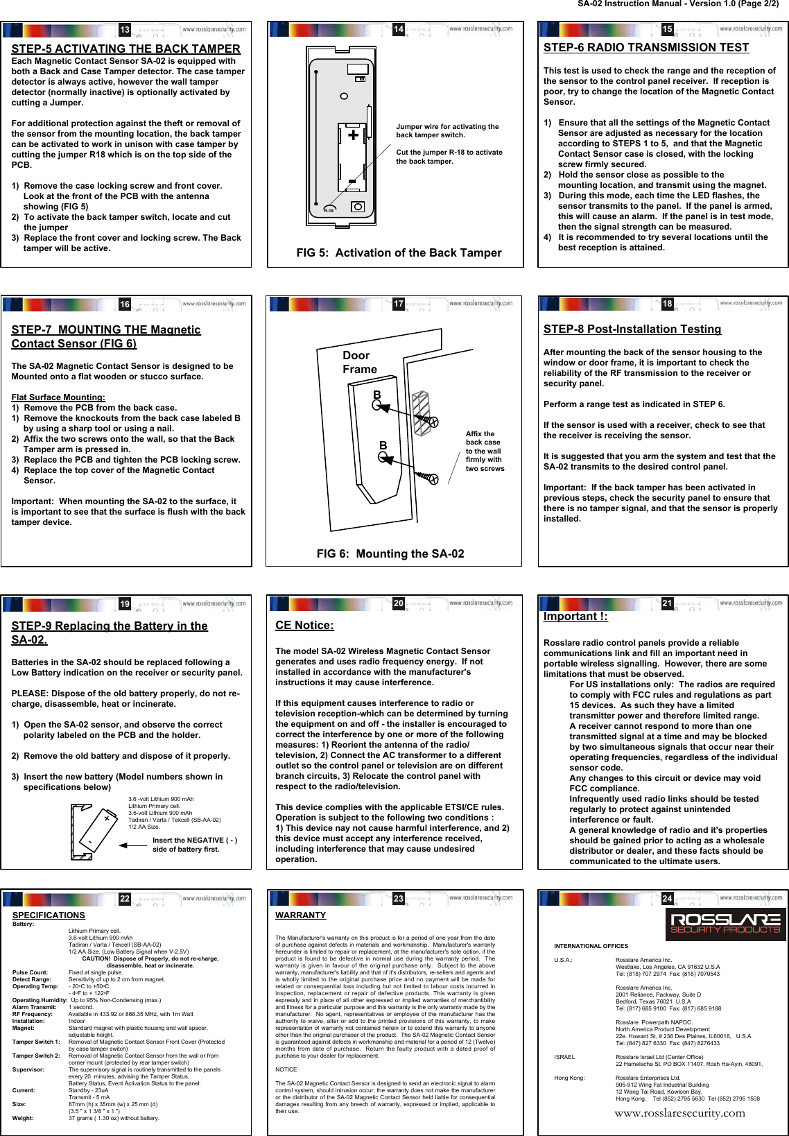 STEP-6 RADIO TRANSMISSION TESTThis test is used to check the range and the reception ofthe sensor to the control panel receiver.  If reception ispoor, try to change the location of the Magnetic ContactSensor.1)   Ensure that all the settings of the Magnetic Contact      Sensor are adjusted as necessary for the location      according to STEPS 1 to 5,  and that the Magnetic      Contact Sensor case is closed, with the locking      screw firmly secured.2)   Hold the sensor close as possible to the      mounting location, and transmit using the magnet.3)   During this mode, each time the LED flashes, the      sensor transmits to the panel.  If the panel is armed,      this will cause an alarm.  If the panel is in test mode,      then the signal strength can be measured.4)   It is recommended to try several locations until the      best reception is attained.STEP-7  MOUNTING THE MagneticContact Sensor (FIG 6)The SA-02 Magnetic Contact Sensor is designed to beMounted onto a flat wooden or stucco surface.Flat Surface Mounting:1)  Remove the PCB from the back case.1)  Remove the knockouts from the back case labeled B     by using a sharp tool or using a nail.2)  Affix the two screws onto the wall, so that the Back     Tamper arm is pressed in.3)  Replace the PCB and tighten the PCB locking screw.4)  Replace the top cover of the Magnetic ContactSensor.Important:  When mounting the SA-02 to the surface, itis important to see that the surface is flush with the backtamper device.SPECIFICATIONSBattery:Lithium Primary cell.3.6-volt Lithium 900 mAhTadiran / Varta / Tekcell (SB-AA-02)1/2 AA Size. (Low Battery Signal when V-2.5V)CAUTION!  Dispose of Properly, do not re-charge,disassemble, heat or incinerate.Pulse Count: Fixed at single pulse.Detect Range: Sensitivity of up to 2 cm from magnet.Operating Temp: - 20oC to +50oC- 4oF to + 122oFOperating Humidity:  Up to 95% Non-Condensing (max.)Alarm Transmit: 1 second.RF Frequency:          Available in 433.92 or 868.35 MHz, with 1m WattInstallation: IndoorMagnet: Standard magnet with plastic housing and wall spacer,adjustable height.Tamper Switch 1: Removal of Magnetic Contact Sensor Front Cover (Protectedby case tamper switch)Tamper Switch 2: Removal of Magnetic Contact Sensor from the wall or fromcorner mount (protected by rear tamper switch)Supervisor: The supervisory signal is routinely transmitted to the panelsevery 20  minutes, advising the Tamper Status,Battery Status, Event Activation Status to the panel.Current: Standby - 23uATransmit - 5 mASize: 87mm (h) x 35mm (w) x 25 mm (d)(3.5 &quot; x 1 3/8 &quot; x 1 &quot;)Weight: 37 grams ( 1.30 oz) without battery.WARRANTYThe Manufacturer&apos;s warranty on this product is for a period of one year from the dateof purchase against defects in materials and workmanship.  Manufacturer&apos;s warrantyhereunder is limited to repair or replacement, at the manufacturer&apos;s sole option, if theproduct is found to be defective in normal use during the warranty period.  Thewarranty is given in favour of the original purchase only.  Subject to the abovewarranty, manufacturer&apos;s liability and that of it&apos;s distributors, re-sellers and agents andis wholly limited to the original purchase price and no payment will be made forrelated or consequential loss including but not limited to labour costs incurred ininspection, replacement or repair of defective products. This warranty is givenexpressly and in place of all other expressed or implied warranties of merchantibilityand fitness for a particular purpose and this warranty is the only warranty made by themanufacturer.  No agent, representatives or employee of the manufacturer has theauthority to waive, alter or add to the printed provisions of this warranty, to makerepresentation of warranty not contained herein or to extend this warranty to anyoneother than the original purchaser of the product.  The SA-02 Magnetic Contact Sensoris guaranteed against defects in workmanship and material for a period of 12 (Twelve)months from date of purchase.  Return the faulty product with a dated proof ofpurchase to your dealer for replacement.NOTICEThe SA-02 Magnetic Contact Sensor is designed to send an electronic signal to alarmcontrol system, should intrusion occur, the warranty does not make the manufactureror the distributor of the SA-02 Magnetic Contact Sensor held liable for consequentialdamages resulting from any breech of warranty, expressed or implied, applicable totheir use.FIG 5:  Activation of the Back TamperSTEP-5 ACTIVATING THE BACK TAMPEREach Magnetic Contact Sensor SA-02 is equipped withboth a Back and Case Tamper detector. The case tamperdetector is always active, however the wall tamperdetector (normally inactive) is optionally activated bycutting a Jumper.For additional protection against the theft or removal ofthe sensor from the mounting location, the back tampercan be activated to work in unison with case tamper bycutting the jumper R18 which is on the top side of thePCB.1)  Remove the case locking screw and front cover.     Look at the front of the PCB with the antenna     showing (FIG 5)2)  To activate the back tamper switch, locate and cutthe jumper3)  Replace the front cover and locking screw. The Back     tamper will be active.FIG 6:  Mounting the SA-02Affix theback caseto the wallfirmly withtwo screwsSTEP-8 Post-Installation TestingAfter mounting the back of the sensor housing to thewindow or door frame, it is important to check thereliability of the RF transmission to the receiver orsecurity panel.Perform a range test as indicated in STEP 6.If the sensor is used with a receiver, check to see thatthe receiver is receiving the sensor.It is suggested that you arm the system and test that theSA-02 transmits to the desired control panel.Important:  If the back tamper has been activated inprevious steps, check the security panel to ensure thatthere is no tamper signal, and that the sensor is properlyinstalled.STEP-9 Replacing the Battery in theSA-02.Batteries in the SA-02 should be replaced following aLow Battery indication on the receiver or security panel.PLEASE: Dispose of the old battery properly, do not re-charge, disassemble, heat or incinerate.1)  Open the SA-02 sensor, and observe the correct     polarity labeled on the PCB and the holder.2)  Remove the old battery and dispose of it properly.3)  Insert the new battery (Model numbers shown in     specifications below)+-3.6 -volt Lithium 900 mAhLithium Primary cell.3.6-volt Lithium 900 mAhTadiran / Varta / Tekcell (SB-AA-02)1/2 AA Size.Insert the NEGATIVE ( - )side of battery first.CE Notice:The model SA-02 Wireless Magnetic Contact Sensorgenerates and uses radio frequency energy.  If notinstalled in accordance with the manufacturer&apos;sinstructions it may cause interference.If this equipment causes interference to radio ortelevision reception-which can be determined by turningthe equipment on and off - the installer is encouraged tocorrect the interference by one or more of the followingmeasures: 1) Reorient the antenna of the radio/television, 2) Connect the AC transformer to a differentoutlet so the control panel or television are on differentbranch circuits, 3) Relocate the control panel withrespect to the radio/television.This device complies with the applicable ETSI/CE rules.Operation is subject to the following two conditions :1) This device nay not cause harmful interference, and 2)this device must accept any interference received,including interference that may cause undesiredoperation.Important !:Rosslare radio control panels provide a reliablecommunications link and fill an important need inportable wireless signalling.  However, there are somelimitations that must be observed.For US installations only:  The radios are requiredto comply with FCC rules and regulations as part15 devices.  As such they have a limitedtransmitter power and therefore limited range.A receiver cannot respond to more than onetransmitted signal at a time and may be blockedby two simultaneous signals that occur near theiroperating frequencies, regardless of the individualsensor code.Any changes to this circuit or device may voidFCC compliance.Infrequently used radio links should be testedregularly to protect against unintendedinterference or fault.A general knowledge of radio and it&apos;s propertiesshould be gained prior to acting as a wholesaledistributor or dealer, and these facts should becommunicated to the ultimate users.13 14 15DoorFrameBB16 17 1819 20 2122 23 24+Jumper wire for activating theback tamper switch.Cut the jumper R-18 to activatethe back tamper.R-18INTERNATIONAL OFFICESU.S.A.: Rosslare America Inc.Westlake, Los Angeles, CA 91632 U.S.ATel: (818) 707 2974  Fax: (818) 7070543Rosslare America Inc.2001 Reliance, Packway, Suite DBedford, Texas 76021  U.S.ATel: (817) 685 9100  Fax: (817) 685 9188Rosslare  Powerpath NAPDC.North America Product Development22e. Howard St, # 238 Des Plaines, IL60018,   U.S.ATel: (847) 827 6330  Fax: (847) 8276433ISRAEL Rosslare Israel Ltd (Center Office)22 Hamelacha St, PO BOX 11407, Rosh Ha-Ayin, 48091,Hong Kong: Rosslare Enterprises Ltd.905-912 Wing Fat Industrial Building12 Wang Tai Road, Kowloon Bay,Hong Kong.    Tel (852) 2795 5630  Tel (852) 2795 1508www.rosslaresecurity.comSA-02 Instruction Manual - Version 1.0 (Page 2/2)