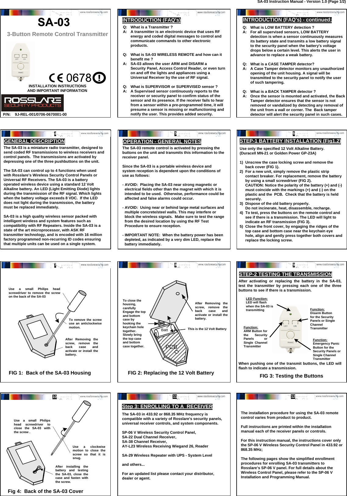 Function:Disarm Button for the Security Panels or Single Channel TransmitterFunction:ARM Button for the Security Panels or Single Channel TransmitterLED Function:LED will flash when the SA-03 is transmittingFunction:Emergency Panic Button for the Security Panels or Single Channel Transmitter3-Button Remote Control TransmitterQ:   What is a Transmitter ?A:   A transmitter is an electronic device that uses RF energy and coded digital messages to control and communicate commands to other electronic products.Q:   What is SA-03 WIRELESS REMOTE and how can it benefit me ?A:   SA-03 allows the user ARM and DISARM a Security Panel, Access Control Reader, or even turn on and off the lights and appliances using a Universal Receiver by the use of RF signal.Q:   What is SUPERVISOR or SUPERVISED sensor ?A:   A Supervised sensor continuously reports to the receiver or security panel to confirm status of the        sensor and its presence. If the receiver fails to hear        from a sensor within a pre-programmed time, it will presume a sensor is missing or malfunctioning and notify the user. This provides added security.INTRODUCTION (FAQ&apos;s) - continued;OPERATION - GENERAL NOTESUse only the specified 12 Volt Alkaline Battery.  (Duracell MN-21 or Golden Power GP-23A)1)  Unscrew the case locking screw and remove the back cover (FIG 1).  2)  For a new unit, simply remove the plastic strip contact breaker. For replacement, remove the battery by using a small screwdriver (FIG 2).  CAUTION: Notice the polarity of the battery (+) and (-) must coincide with the markings (+) and (-) on the plastic and the  PCB.  Check that the battery is held securely.3)  Dispose of the old battery properly.  Do not incinerate, heat, disassemble, recharge.4)  To test, press the buttons on the remote control and see if there is a transmission. The LED will light to indicate an RF transmission (FIG 3).5)  Close the front cover, by engaging the ridges of the  top case and bottom case near the keychain eye hole, align and gently press together both covers and replace the locking screw.FIG 1:  Back of the SA-03 HousingThe SA-03 is a miniature radio transmitter, designed to send coded RF transmissions to wireless receivers and control panels.  The transmissions are activated by depressing one of the three pushbuttons on the unit.The SA-03 can control up to 4 functions when used with Rosslare’s Wireless Security Control Panels or Universal RF Receivers. The SA-03 is a battery operated wireless device using a standard 12 Volt Alkaline battery. An LED (Light Emitting Diode) lights during the transmission of the RF signal. Which lights when the battery voltage exceeds 8 VDC.  If the LED does not light during the transmission, the battery must be replaced immediately.SA-03 is a high quality wireless sensor packed with  intelligent wireless and system features such as compatibility with RF Repeaters. Inside the SA-03 is a state of the art microprocessor, with ASK RF transmitter technology, and is encoded with 16 million factory programmed non-recurring ID codes ensuring that multiple units can be used on a single system.Use a small Philips head screwdriver to remove the screw on the back of the SA-03To remove the screw use an anticlockwise motion.After Removing the screw, remove the back case and activate or install the battery.PCBBatt This is the 12 Volt BatteryAfter Removing the screw, remove the back case and activate or install the battery.FIG 2: Replacing the 12 Volt BatteryAfter activating or replacing the battery in the SA-03, test the transmitter by pressing each one of the three buttons to see if there is a transmission.When pushing one of the transmit buttons, the LED will flash to indicate a transmission.FIG 3: Testing the ButtonsFig 4:  Back of the SA-03 CoverStep 3: ENROLLING TO A  RECEIVERThe installation procedure for using the SA-03 remote control varies from product to product.Full instructions are printed within the installation manual each of the receiver panels or controls.For this instruction manual, the instructions cover only the SP-06 V Wireless Security Control Panel in 433.92 or 868.35 MHz;The following pages show the simplified enrollment procedures for enrolling SA-03 transmitters to Rosslare’s SP-06 V panel. For full details about the Wireless Control Panel, please refer to the SP-06 V Installation and Programming Manual.AND IMPORTANT INFORMATIONINSTALLATION INSTRUCTIONSP/N: To close the housing, carefully Engage the top and bottom case by hooking the keychain hole together.  Slowly bring the top case and bottom case together.Use a small Philips head screwdriver to close the SA-03 with the screw .Use a clockwise motion to close the screw so that it is snug.After installing the battery and testing the SA-03, close the case and fasten with the screw.9J-REL-001/0706-0670001-00!GENERAL DESCRIPTIONINTRODUCTION (FAQ&apos;s)Q:   What is LOW BATTERY detection ?A:   For all supervised sensors, LOW BATTERY detection is when a sensor continuously measures its battery state and transmits a low battery signal to the security panel when the battery&apos;s voltage drops below a certain level. This alerts the user in advance to replace a weak battery.Q:   What is a CASE TAMPER detector?A:   A Case Tamper detector monitors any unauthorized opening of the unit housing. A signal will be transmitted to the security panel to notify the user of such tampering. Q:   What is a BACK TAMPER detector ?A:   Once the sensor is mounted and activated, the Back Tamper detector ensures that the sensor is not removed or vandalized by detecting any removal of the unit from a wall or corner. The  Back tamper detector will alert the security panel in such cases.The SA-03 remote control is activated by pressing the buttons on the unit and transmits this information to the receiver panel.Since the SA-03 is a portable wireless device and system reception is dependent upon the conditions of use as follows:- AVOID:  Placing the SA-03 near strong magnetic or electrical fields other than the magnet with which it is intended to be used.  Otherwise, performance could be affected and false alarms could occur.- AVOID:  Using near or behind large metal surfaces and multiple concrete/steel walls. This may interfere or block the wireless signals.  Make sure to test the range from the desired location by using the RF Test Procedure to ensure reception.- IMPORTANT NOTE:  When the battery power has been depleted, as indicated by a very dim LED, replace the battery immediately.  STEP-1 BATTERY INSTALLATION (Fig1,2)STEP-2 TESTING THE TRANSMISSION The SA-03 in 433.92 or 868.35 MHz frequency is compatible with a variety of Rosslare&apos;s security panels, universal receiver controls, and system components.SP-06 V Wireless Security Control Panel, SA-22 Dual Channel Receiver, SA-38 Channel Receiver, AY-L23 Wireless Receiving Wiegand 26, ReaderSA-29 Wireless Repeater with UPS - System Leveland others...For an updated list please contact your distributor, dealer or agent.12 345 678 910 11 12SA-03 Instruction Manual - Version 1.0 (Page 1/2)