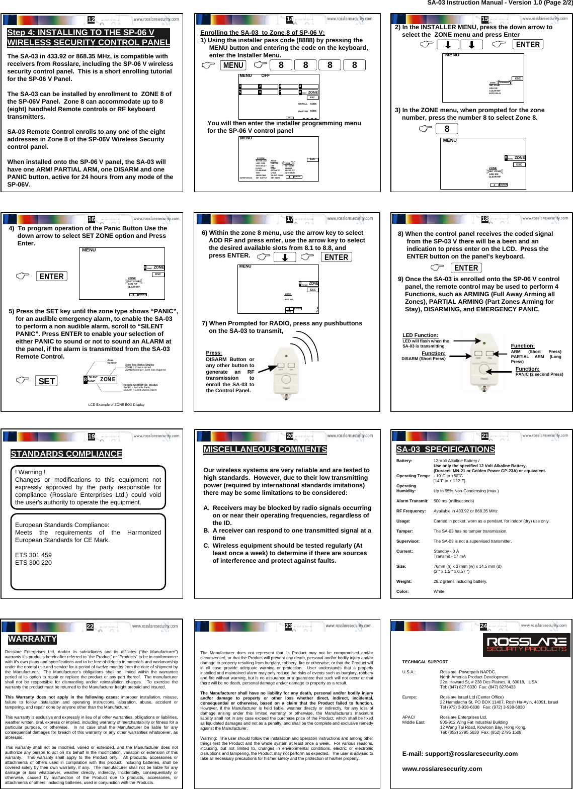 The SA-03 in 433.92 or 868.35 MHz, is compatible with receivers from Rosslare, including the SP-06 V wireless security control panel.  This is a short enrolling tutorial for the SP-06 V Panel.The SA-03 can be installed by enrollment to  ZONE 8 of the SP-06V Panel.  Zone 8 can accommodate up to 8 (eight) handheld Remote controls or RF keyboard transmitters.SA-03 Remote Control enrolls to any one of the eight addresses in Zone 8 of the SP-06V Wireless Security control panel.When installed onto the SP-06 V panel, the SA-03 will have one ARM/ PARTIAL ARM, one DISARM and one PANIC button, active for 24 hours from any mode of the SP-06V.Enrolling the SA-03  to Zone 8 of SP-06 V:1) Using the installer pass code (8888) by pressing the       MENU button and entering the code on the keyboard,      enter the Installer Menu.    You will then enter the installer programming menu      for the SP-06 V control panel SILENT PANIC 8 ON Z E Zone Number Remote ControlType  Display PANIC = Audiable Panic SILENT = Silent Duress Alarm Zone Box Status Display ZONE  = Zone is armed ZONE (flashing)= Zone was triggeredLCD Example of ZONE BOX Display  4325 6 7 81 OFFMENUESCSETINSTALL CODEMASTER CODEZONEPANIC MENUESCENTERSUPERVISIONMASTER COD EUSER  CODESET OUTPUTSIREN TIMEEXIT DELAYCLOCKSYSTEMTESTPARTIALOFFMODESET SIRENSILENT PANICACTIVATECHIMECODEENTRY DELAYCLEAR R/ FADD R/FSET ZONETELEPHONEZONEMENUESCNUMBERENTRY DELAYCLEAR R/FADD R/FSET ZONEZONEMENUESCENTERADD R/FSET ZONEZONEPANIC8ZONECLEAR R/FBattery: 12-Volt Alkaline Battery /Use only the specified 12 Volt Alkaline Battery.  (Duracell MN-21 or Golden Power GP-23A) or equivalent.Operating Temp: -10oC to +50oC[14oF to + 122oF]Operating Humidity: Up to 95% Non-Condensing (max.)Alarm Transmit: 500 ms (milliseconds)RF Frequency: Available in 433.92 or 868.35 MHz Usage: Carried in pocket, worn as a pendant, for indoor (dry) use only.Tamper: The SA-03 has no tamper transmission.Supervisor: The SA-03 is not a supervised transmitter.Current: Standby - 0 ATransmit - 17 mASize: 76mm (h) x 37mm (w) x 14.5 mm (d)(3 &quot; x 1.5 &quot; x 0.57 &quot;)Weight: 28.2 grams including battery.Color: WhiteThe Manufacturer does not represent that its Product may not be compromised and/or circumvented, or that the Product will prevent any death, personal and/or bodily injury and/or damage to property resulting from burglary, robbery, fire or otherwise, or that the Product will in all case provide adequate warning or protection.  User understands that a properly installed and maintained alarm may only reduce the risks of events such as burglary, robbery and fire without warning, but is no assurance or a guarantee that such will not occur or that there will be no death, personal damage and/or damage to property as a result.The Manufacturer shall have no liability for any death, personal and/or bodily injury and/or damage to property or other loss whether direct, indirect, incidental, consequential or otherwise, based on a claim that the Product failed to function. However, if the Manufacturer is held liable, weather directly or indirectly, for any loss of damage arising under this limited warranty or otherwise, the Manufacturer’s maximum liability shall not in any case exceed the purchase price of the Product, which shall be fixed as liquidated damages and not as a penalty, and shall be the complete and exclusive remedy against the Manufacturer.Warning:  The user should follow the installation and operation instructions and among other things test the Product and the whole system at least once a week.  For various reasons, including, but not limited to, changes in environmental conditions, electric or electronic disruptions and tampering, the Product may not perform as expected.  The user is advised to take all necessary precautions for his/her safety and the protection of his/her property.&amp; MENUMENU882) In the INSTALLER MENU, press the down arrow to     select the  ZONE menu and press Enter3) In the ZONE menu, when prompted for the zone       number, press the number 8 to select Zone 8.&amp; 88 88 884)  To program operation of the Panic Button Use the      down arrow to select SET ZONE option and Press      Enter.5) Press the SET key until the zone type shows “PANIC”,     for an audible emergency alarm, to enable the SA-03     to perform a non audible alarm, scroll to “SILENT     PANIC”. Press ENTER to enable your selection of     either PANIC to sound or not to sound an ALARM at     the panel, if the alarm is transmitted from the SA-03     Remote Control. 6) Within the zone 8 menu, use the arrow key to select     ADD RF and press enter, use the arrow key to select         the desired available slots from 8.1 to 8.8, and     press ENTER.7) When Prompted for RADIO, press any pushbuttons        on the SA-03 to transmit, MENUESCENTERADD R/FSET ZONEZONEPANIC8ZONECLEAR R/F&amp; ENTERENTER&amp; &amp; 88SETSET&amp; ENTERENTER&amp; MENUESCENTERSETADD R/FZONE8ONZEPANIC&amp; &amp; ENTERENTER8) When the control panel receives the coded signal      from the SP-03 V there will be a been and an      indication to press enter on the LCD.  Press the      ENTER button on the panel’s keyboard.9) Once the SA-03 is enrolled onto the SP-06 V control     panel, the remote control may be used to perform 4     Functions, such as ARMING (Full Away Arming all     Zones), PARTIAL ARMING (Part Zones Arming for     Stay), DISARMING, and EMERGENCY PANIC.Press:DISARM Button or any other button to generate an RF transmission to enroll the SA-03 to the Control Panel.&amp; ENTERENTERFunction:DISARM (Short Press)Function:ARM (Short Press)  PARTIAL ARM (Long Press)LED Function:LED will flash when the SA-03 is transmittingFunction:PANIC (2 second Press)! Warning ! Changes or modifications to this equipment not expressly approved by the party responsible for compliance (Rosslare Enterprises Ltd.) could void the user&apos;s authority to operate the equipment.Our wireless systems are very reliable and are tested to high standards.  However, due to their low transmitting power (required by international standards imitations) there may be some limitations to be considered:A. Receivers may be blocked by radio signals occurring on or near their operating frequencies, regardless of the ID.B. A receiver can respond to one transmitted signal at a timeC. Wireless equipment should be tested regularly (At least once a week) to determine if there are sources of interference and protect against faults.MISCELLANEOUS COMMENTS SA-03  SPECIFICATIONS Rosslare Enterprises Ltd. And/or its subsidiaries and its affiliates (“the Manufacturer”) warrants it’s products hereinafter referred to “the Product” or “Products” to be in conformance with it’s own plans and specifications and to be free of defects in materials and workmanship under the normal use and service for a period of twelve months from the date of shipment by the Manufacturer.  The Manufacturer’s obligations shall be limited within the warrantee period at its option to repair or replace the product or any part thereof.  The manufacturer shall not be responsible for dismantling and/or reinstallation charges.  To exercise the warranty the product must be returned to the Manufacturer freight prepaid and insured.This Warranty does not apply in the following cases: improper installation, misuse, failure to follow installation and operating instructions, alteration, abuse, accident or tampering, and repair done by anyone other than the Manufacturer.This warranty is exclusive and expressly in lieu of al other warranties, obligations or liabilities, weather written, oral, express or implied, including warranty of merchantability or fitness for a particular purpose, or otherwise.  In no case shall the Manufacturer be liable for any consequential damages for breach of this warranty or any other warranties whatsoever, as aforesaid.This warranty shall not be modified, varied or extended, and the Manufacturer does not authorize any person to act on it’s behalf in the modification, variation or extension of this warranty.  This warranty shall apply to the Product only.  All products, accessories or attachments of others used in compilation with this product, including batteries, shall be covered solely by their own warranty, if any.  The manufacturer shall not be liable for any damage or loss whatsoever, weather directly, indirectly, incidentally, consequentially or otherwise, caused by malfunction of the Product due to products, accessories, or attachments of others, including batteries, used in conjunction with the Products.STANDARDS COMPLIANCEEuropean Standards Compliance:Meets the requirements of the Harmonized European Standards for CE Mark.ETS 301 459ETS 300 220Step 4: INSTALLING TO THE SP-06 V WIRELESS SECURITY CONTROL PANEL12 14 1516 17 1819 20 21WARRANTY22 23 24SA-03 Instruction Manual - Version 1.0 (Page 2/2)TECHNICAL SUPPORTU.S.A.: Rosslare  Powerpath NAPDC. North America Product Development22e. Howard St, # 238 Des Plaines, IL 60018,   USATel: (847) 827 6330  Fax: (847) 8276433Europe: Rosslare Israel Ltd (Center Office) 22 Hamelacha St, PO BOX 11407, Rosh Ha-Ayin, 48091, IsraelTel (972) 3-938-6838   Fax: (972) 3-938-6830APAC/ Rosslare Enterprises Ltd. Middle East: 905-912 Wing Fat Industrial Building12 Wang Tai Road, Kowloon Bay, Hong Kong.    Tel: (852) 2795 5630  Fax: (852) 2795 1508E-mail: support@rosslaresecurity.comwww.rosslaresecurity.com