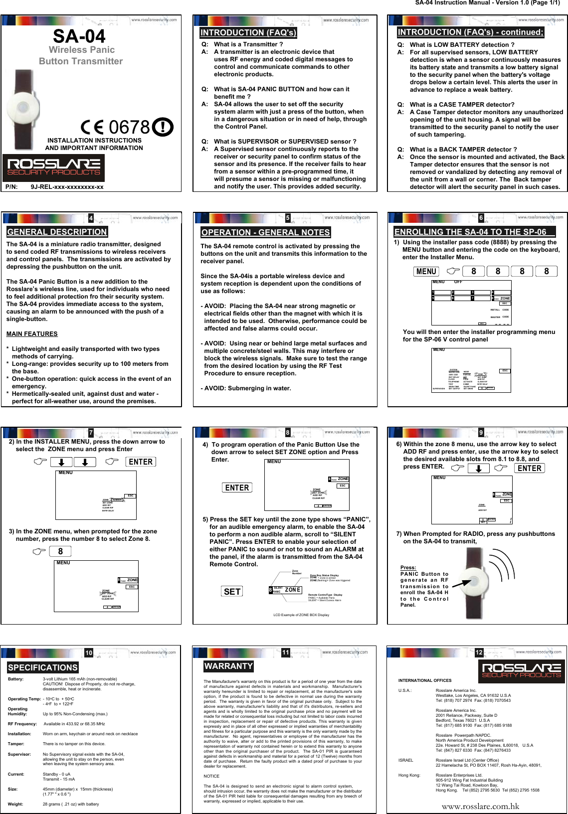 Wireless Panic Button TransmitterQ: What is a Transmitter ?A: A transmitter is an electronic device thatuses RF energy and coded digital messages tocontrol and communicate commands to otherelectronic products.Q: What is SA-04 PANIC BUTTON and how can itbenefit me ?A: SA-04 allows the user to set off the securitysystem alarm with just a press of the button, whenin a dangerous situation or in need of help, throughthe Control Panel.Q: What is SUPERVISOR or SUPERVISED sensor ?A: A Supervised sensor continuously reports to thereceiver or security panel to confirm status of thesensor and its presence. If the receiver fails to hearfrom a sensor within a pre-programmed time, itwill presume a sensor is missing or malfunctioningand notify the user. This provides added security.INTRODUCTION (FAQ&apos;s) - continued;OPERATION - GENERAL NOTESThe SA-04 is a miniature radio transmitter, designedto send coded RF transmissions to wireless receiversand control panels.  The transmissions are activated bydepressing the pushbutton on the unit.The SA-04 Panic Button is a new addition to theRosslare’s wireless line, used for individuals who needto feel additional protection fro their security system.The SA-04 provides immediate access to the system,causing an alarm to be announced with the push of asingle-button.MAIN FEATURES* Lightweight and easily transported with two typesmethods of carrying.* Long-range: provides security up to 100 meters fromthe base.* One-button operation: quick access in the event of anemergency.* Hermetically-sealed unit, against dust and water -perfect for all-weather use, around the premises.AND IMPORTANT INFORMATIONINSTALLATION INSTRUCTIONSP/N: 9J-REL-xxx-xxxxxxxx-xxThis product may be sold in the followingmember states of the European Community:Austria Germany  NorwayBelgium Greece PortugalDenmark Holland SpainFinland Ireland SwedenFrance Italy United Kingdom!GENERAL DESCRIPTIONINTRODUCTION (FAQ&apos;s)Q: What is LOW BATTERY detection ?A: For all supervised sensors, LOW BATTERYdetection is when a sensor continuously measuresits battery state and transmits a low battery signalto the security panel when the battery&apos;s voltagedrops below a certain level. This alerts the user inadvance to replace a weak battery.Q: What is a CASE TAMPER detector?A: A Case Tamper detector monitors any unauthorizedopening of the unit housing. A signal will betransmitted to the security panel to notify the userof such tampering.Q: What is a BACK TAMPER detector ?A: Once the sensor is mounted and activated, the BackTamper detector ensures that the sensor is notremoved or vandalized by detecting any removal ofthe unit from a wall or corner. The  Back tamperdetector will alert the security panel in such cases.The SA-04 remote control is activated by pressing thebuttons on the unit and transmits this information to thereceiver panel.Since the SA-04is a portable wireless device andsystem reception is dependent upon the conditions ofuse as follows:- AVOID:  Placing the SA-04 near strong magnetic orelectrical fields other than the magnet with which it isintended to be used.  Otherwise, performance could beaffected and false alarms could occur.- AVOID:  Using near or behind large metal surfaces andmultiple concrete/steel walls. This may interfere orblock the wireless signals.  Make sure to test the rangefrom the desired location by using the RF TestProcedure to ensure reception.- AVOID: Submerging in water.12 345 678 9SA-04 Instruction Manual - Version 1.0 (Page 1/1)WARRANTY10 11 12INTERNATIONAL OFFICESU.S.A.: Rosslare America Inc.Westlake, Los Angeles, CA 91632 U.S.ATel: (818) 707 2974  Fax: (818) 7070543Rosslare America Inc.2001 Reliance, Packway, Suite DBedford, Texas 76021  U.S.ATel: (817) 685 9100  Fax: (817) 685 9188Rosslare  Powerpath NAPDC.North America Product Development22e. Howard St, # 238 Des Plaines, IL60018,   U.S.ATel: (847) 827 6330  Fax: (847) 8276433ISRAEL Rosslare Israel Ltd (Center Office)22 Hamelacha St, PO BOX 11407, Rosh Ha-Ayin, 48091,Hong Kong: Rosslare Enterprises Ltd.905-912 Wing Fat Industrial Building12 Wang Tai Road, Kowloon Bay,Hong Kong.    Tel (852) 2795 5630  Tel (852) 2795 1508www.rosslare.com.hkThe Manufacturer&apos;s warranty on this product is for a period of one year from the dateof manufacture against defects in materials and workmanship.  Manufacturer&apos;swarranty hereunder is limited to repair or replacement, at the manufacturer&apos;s soleoption, if the product is found to be defective in normal use during the warrantyperiod.  The warranty is given in favor of the original purchase only.  Subject to theabove warranty, manufacturer&apos;s liability and that of it&apos;s distributors, re-sellers andagents and is wholly limited to the original purchase price and no payment will bemade for related or consequential loss including but not limited to labor costs incurredin inspection, replacement or repair of defective products. This warranty is givenexpressly and in place of all other expressed or implied warranties of merchantabilityand fitness for a particular purpose and this warranty is the only warranty made by themanufacturer.  No agent, representatives or employee of the manufacturer has theauthority to waive, alter or add to the printed provisions of this warranty, to makerepresentation of warranty not contained herein or to extend this warranty to anyoneother than the original purchaser of the product.  The SA-01 PIR is guaranteedagainst defects in workmanship and material for a period of 12 (Twelve) months fromdate of purchase.  Return the faulty product with a dated proof of purchase to yourdealer for replacement.NOTICEThe SA-04 is designed to send an electronic signal to alarm control system,should intrusion occur, the warranty does not make the manufacturer or the distributorof the SA-01 PIR held liable for consequential damages resulting from any breech ofwarranty, expressed or implied, applicable to their use.SPECIFICATIONSBattery: 3-volt Lithium 165 mAh (non-removable)CAUTION!  Dispose of Properly, do not re-charge,disassemble, heat or incinerate.Operating Temp: - 10oC to  + 50oC- 4oF  to + 122oFOperatingHumidity: Up to 95% Non-Condensing (max.)RF Frequency:      Available in 433.92 or 68.35 MHzInstallation: Worn on arm, keychain or around neck on necklaceTamper: There is no tamper on this device.Supervisor: No Supervisory signal exists with the SA-04,allowing the unit to stay on the person, evenwhen leaving the system sensory area.Current: Standby - 0 uATransmit - 15 mASize: 45mm (diameter) x  15mm (thickness)(1.77&quot; &quot; x 0.6 &quot;)Weight: 28 grams ( .21 oz) with battery1) Using the installer pass code (8888) by pressing the     MENU button and entering the code on the keyboard,     enter the Installer Menu.You will then enter the installer programming menufor the SP-06 V control panel 43 2 5 6 7 81  OFF MENU ESCSET INSTALL CODEMASTER CODEZONEPANIC MENU ESCENTERSUPER VISION MASTER  CODE USER  CODE SET OUTPUT SIREN TIME EXIT DELAY CLOCK SYSTEM TEST PARTIAL OFF MODE SET SIREN SILENT PANIC ACTIVATE CHIME CODE ENTRY DELAY CLEAR R/F ADD R/F SET ZONE TELEPHONE ZONE MENUMENU88&amp; 88 88 88ENROLLING THE SA-04 TO THE SP-06MENUESCNUMBERENTRY DELAYCLEAR R/FADD R/FSET ZONEZONEMENUESCENTERADD R/FSET ZONEZONEPANIC8ZONECLEAR R/F2) In the INSTALLER MENU, press the down arrow to    select the  ZONE menu and press Enter3) In the ZONE menu, when prompted for the zone    number, press the number 8 to select Zone 8.&amp; ENTERENTER&amp; &amp; 884)  To program operation of the Panic Button Use the     down arrow to select SET ZONE option and Press     Enter.5) Press the SET key until the zone type shows “PANIC”,    for an audible emergency alarm, to enable the SA-04    to perform a non audible alarm, scroll to “SILENT    PANIC”. Press ENTER to enable your selection of    either PANIC to sound or not to sound an ALARM at    the panel, if the alarm is transmitted from the SA-04    Remote Control. SILENTPANIC8ONZ EZon eNum b erRemote ControlType  DisplayPANIC = Audiable PanicSILENT = Silent Duress AlarmZone B ox Status Disp layZONE  = Zone is armedZONE (fla shing)= Zone was  triggeredLCD Example of ZONE BOX DisplayMENUESCENTERADD R/FSET ZONEZONEPANIC8ZONECLEAR R/FSETSETENTERENTER6) Within the zone 8 menu, use the arrow key to select    ADD RF and press enter, use the arrow key to select    the desired available slots from 8.1 to 8.8, and    press ENTER.7) When Prompted for RADIO, press any pushbuttons    on the SA-04 to transmit,MENUESCENTERSETADD R/FZONE8ONZEPANIC&amp; &amp; ENTERENTERPress:PANIC Button togenerate an RFtransmission toenroll the SA-04 Hto the ControlPanel.