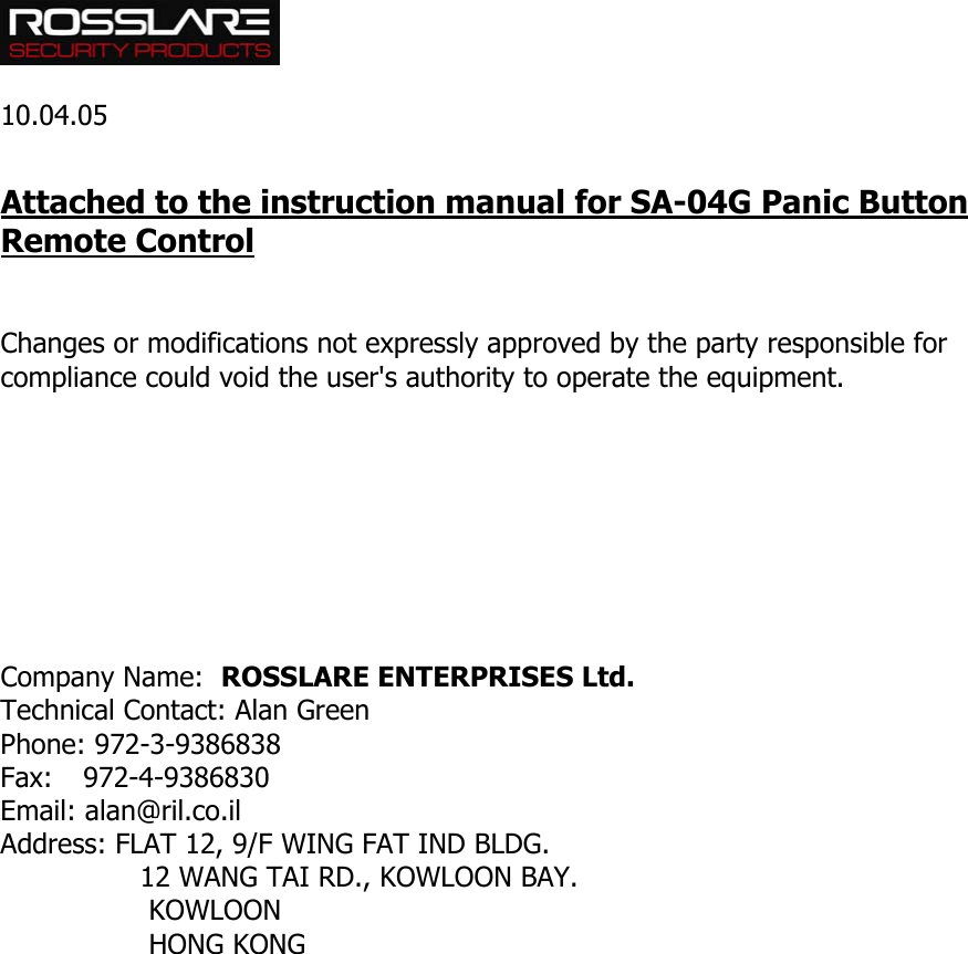   10.04.05  Attached to the instruction manual for SA-04G Panic Button Remote Control   Changes or modifications not expressly approved by the party responsible for compliance could void the user&apos;s authority to operate the equipment.         Company Name:  ROSSLARE ENTERPRISES Ltd. Technical Contact: Alan Green Phone: 972-3-9386838 Fax: 972-4-9386830 Email: alan@ril.co.il Address: FLAT 12, 9/F WING FAT IND BLDG.                 12 WANG TAI RD., KOWLOON BAY.                  KOWLOON                   HONG KONG  