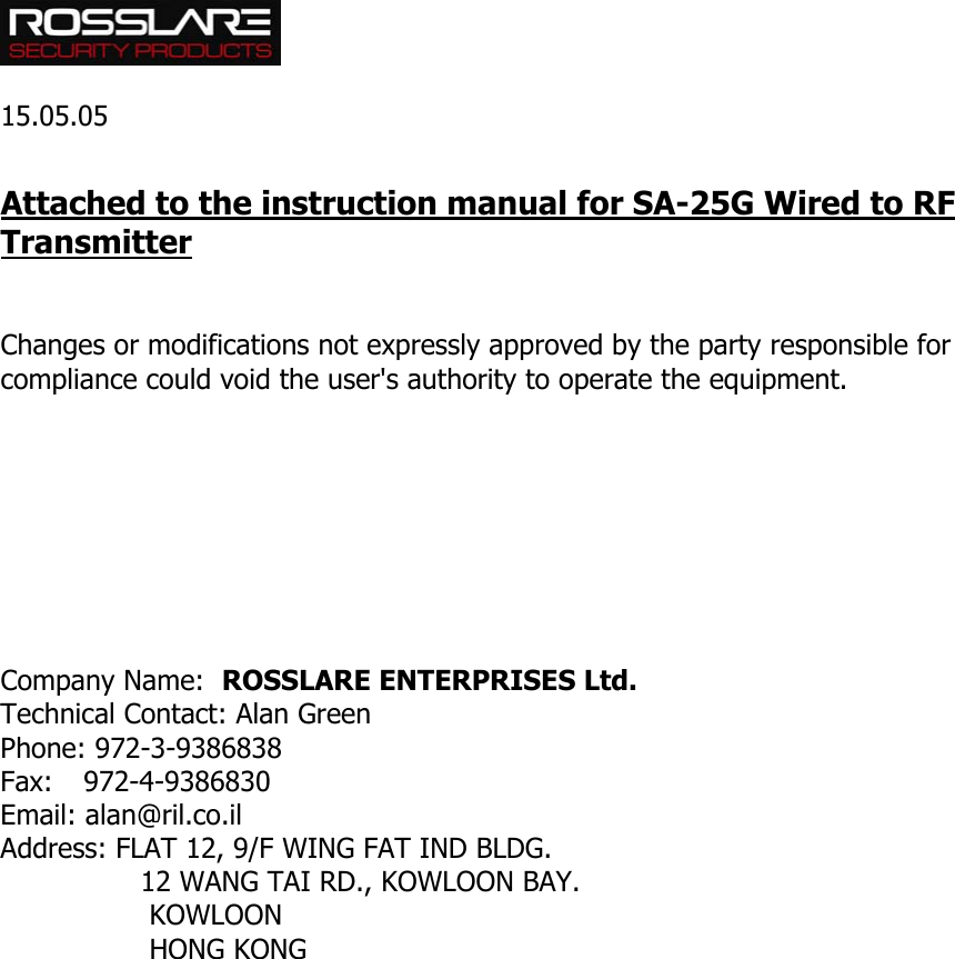   15.05.05  Attached to the instruction manual for SA-25G Wired to RF Transmitter   Changes or modifications not expressly approved by the party responsible for compliance could void the user&apos;s authority to operate the equipment.         Company Name:  ROSSLARE ENTERPRISES Ltd. Technical Contact: Alan Green Phone: 972-3-9386838 Fax: 972-4-9386830 Email: alan@ril.co.il Address: FLAT 12, 9/F WING FAT IND BLDG.                 12 WANG TAI RD., KOWLOON BAY.                  KOWLOON                   HONG KONG  