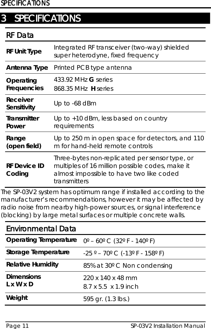 SPECIFICATIONS SP-03V2 Installation Manual Page 11  3 SPECIFICATIONS RF Data RF Unit Type Integrated RF transceiver (two-way) shielded super heterodyne, fixed frequency Antenna Type Printed PCB type antenna Operating Frequencies 433.92 MHz G series 868.35 MHz  H series Receiver Sensitivity Up to -68 dBm Transmitter Power Up to +10 dBm, less based on country requirements Range  (open field) Up to 250 m in open space for detectors, and 110 m for hand-held remote controls RF Device ID Coding Three-bytes non-replicated per sensor type, or multiples of 16 million possible codes, make it almost impossible to have two like coded transmitters The SP-03V2 system has optimum range if installed according to the manufacturer’s recommendations, however it may be affected by radio noise from nearby high-power sources, or signal interference (blocking) by large metal surfaces or multiple concrete walls. Environmental Data Operating Temperature 0º – 60º C (32º F - 140º F) Storage Temperature -25 º – 70º C (-13º F - 158º F) Relative Humidity 85% at 30º C Non condensing Dimensions L x W x D 220 x 140 x 48 mm  8.7 x 5.5  x 1.9 inch Weight 595 gr. (1.3 lbs.)  