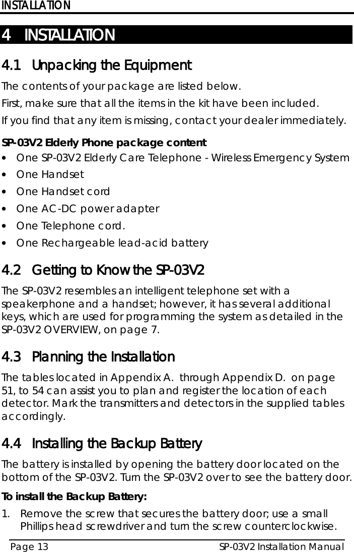 INSTALLATION SP-03V2 Installation Manual Page 13  4 INSTALLATION 4.1 Unpacking the Equipment The contents of your package are listed below.  First, make sure that all the items in the kit have been included.  If you find that any item is missing, contact your dealer immediately.  SP-03V2 Elderly Phone package content  • One SP-03V2 Elderly Care Telephone - Wireless Emergency System  • One Handset • One Handset cord • One AC-DC power adapter • One Telephone cord. • One Rechargeable lead-acid battery 4.2 Getting to Know the SP-03V2 The SP-03V2 resembles an intelligent telephone set with a speakerphone and a handset; however, it has several additional keys, which are used for programming the system as detailed in the SP-03V2 OVERVIEW, on page 7. 4.3 Planning the Installation The tables located in  Appendix A.  through  Appendix D.  on page 51, to 54 can assist you to plan and register the location of each detector. Mark the transmitters and detectors in the supplied tables accordingly. 4.4 Installing the Backup Battery The battery is installed by opening the battery door located on the bottom of the SP-03V2. Turn the SP-03V2 over to see the battery door. To install the Backup Battery: 1.  Remove the screw that secures the battery door; use a small Phillips head screwdriver and turn the screw counterclockwise. Need new drawing, since the keypad has been updated. 