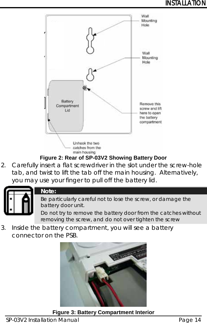 INSTALLATION SP-03V2 Installation Manual Page 14   Figure 2: Rear of SP-03V2 Showing Battery Door 2.  Carefully insert a flat screwdriver in the slot under the screw-hole tab, and twist to lift the tab off the main housing.  Alternatively, you may use your finger to pull off the battery lid.  Note: Be particularly careful not to lose the screw, or damage the battery door unit.   Do not try to remove the battery door from the catches without removing the screw, and do not over tighten the screw 3.  Inside the battery compartment, you will see a battery connector on the PSB.  Figure 3: Battery Compartment Interior 