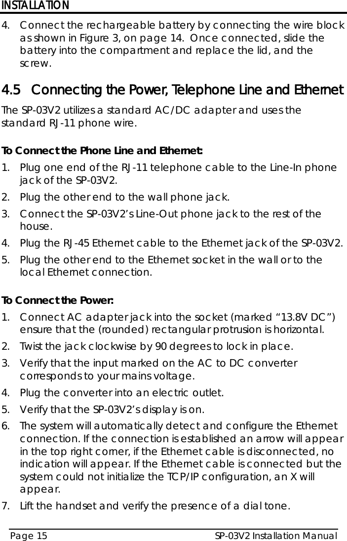 INSTALLATION SP-03V2 Installation Manual Page 15  4.  Connect the rechargeable battery by connecting the wire block as shown in Figure 3, on page 14.  Once connected, slide the battery into the compartment and replace the lid, and the screw. 4.5 Connecting the Power, Telephone Line and Ethernet The SP-03V2 utilizes a standard AC/DC adapter and uses the standard RJ-11 phone wire.  To Connect the Phone Line and Ethernet: 1.  Plug one end of the RJ-11 telephone cable to the Line-In phone jack of the SP-03V2. 2.  Plug the other end to the wall phone jack. 3.  Connect the SP-03V2’s Line-Out phone jack to the rest of the house. 4.  Plug the RJ-45 Ethernet cable to the Ethernet jack of the SP-03V2. 5.  Plug the other end to the Ethernet socket in the wall or to the local Ethernet connection.  To Connect the Power: 1.  Connect AC adapter jack into the socket (marked “13.8V DC”) ensure that the (rounded) rectangular protrusion is horizontal. 2.  Twist the jack clockwise by 90 degrees to lock in place. 3.  Verify that the input marked on the AC to DC converter corresponds to your mains voltage. 4.  Plug the converter into an electric outlet. 5.  Verify that the SP-03V2’s display is on. 6.  The system will automatically detect and configure the Ethernet connection. If the connection is established an arrow will appear in the top right corner, if the Ethernet cable is disconnected, no indication will appear. If the Ethernet cable is connected but the system could not initialize the TCP/IP configuration, an X will appear. 7.  Lift the handset and verify the presence of a dial tone.   