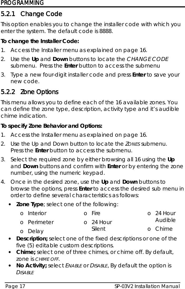 PROGRAMMING SP-03V2 Installation Manual Page 17  5.2.1 Change Code This option enables you to change the installer code with which you enter the system. The default code is 8888. To change the Installer Code: 1.  Access the Installer menu as explained on page 16. 2.  Use the Up and Down buttons to locate the CHANGE CODE submenu.  Press the Enter button to access the submenu 3.  Type a new four-digit installer code and press Enter to save your new code. 5.2.2 Zone Options This menu allows you to define each of the 16 available zones. You can define the zone type, description, activity type and it’s audible chime indication. To specify Zone Behavior and Options: 1.  Access the Installer menu as explained on page 16. 2.  Use the Up and Down button to locate the ZONES submenu.  Press the Enter button to access the submenu.  3.  Select the required zone by either browsing all 16 using the Up and Down buttons and confirm with Enter or by entering the zone number, using the numeric keypad.  4.  Once in the desired zone, use the Up and Down buttons to browse the options, press Enter to access the desired sub menu in order to define several characteristics as follows: • Zone Type; select one of the following: o Interior o Perimeter o Delay o Fire o 24 Hour Silent o 24 Hour Audible o Chime • Description; select one of the fixed descriptions or one of the five (5) editable custom descriptions. • Chime; select one of three chimes, or chime off. By default, zone is CHIME OFF. • No Activity; select ENABLE or DISABLE, By default the option is DISABLE  
