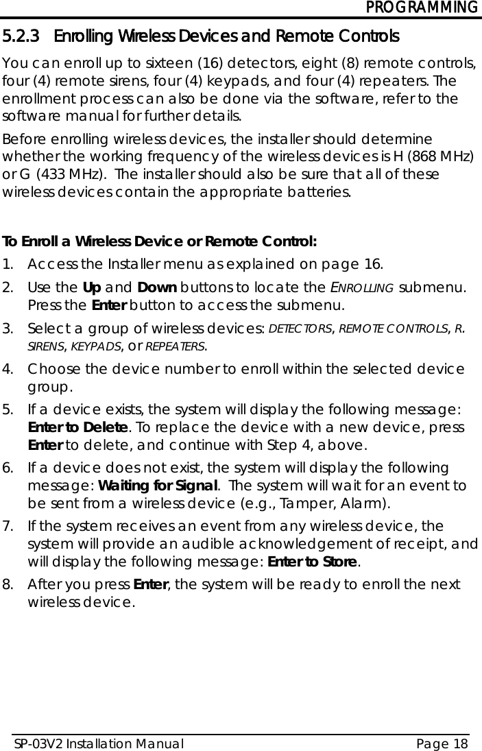PROGRAMMING SP-03V2 Installation Manual Page 18  5.2.3 Enrolling Wireless Devices and Remote Controls You can enroll up to sixteen (16) detectors, eight (8) remote controls, four (4) remote sirens, four (4) keypads, and four (4) repeaters. The enrollment process can also be done via the software, refer to the software manual for further details. Before enrolling wireless devices, the installer should determine whether the working frequency of the wireless devices is H (868 MHz) or G (433 MHz).  The installer should also be sure that all of these wireless devices contain the appropriate batteries.  To Enroll a Wireless Device or Remote Control: 1.  Access the Installer menu as explained on page 16. 2.  Use the Up and Down buttons to locate the ENROLLING submenu. Press the Enter button to access the submenu.  3.  Select a group of wireless devices: DETECTORS, REMOTE CONTROLS, R. SIRENS, KEYPADS, or REPEATERS. 4.  Choose the device number to enroll within the selected device group. 5.  If a device exists, the system will display the following message: Enter to Delete. To replace the device with a new device, press Enter to delete, and continue with Step 4, above. 6.  If a device does not exist, the system will display the following message: Waiting for Signal.  The system will wait for an event to be sent from a wireless device (e.g., Tamper, Alarm). 7.  If the system receives an event from any wireless device, the system will provide an audible acknowledgement of receipt, and will display the following message: Enter to Store.  8.  After you press Enter, the system will be ready to enroll the next wireless device.    