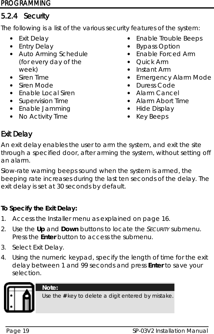 PROGRAMMING SP-03V2 Installation Manual Page 19  5.2.4 Security The following is a list of the various security features of the system: • Exit Delay • Entry Delay • Auto Arming Schedule (for every day of the week) • Siren Time • Siren Mode • Enable Local Siren • Supervision Time • Enable Jamming • No Activity Time • Enable Trouble Beeps • Bypass Option • Enable Forced Arm • Quick Arm • Instant Arm • Emergency Alarm Mode • Duress Code • Alarm Cancel • Alarm Abort Time • Hide Display • Key Beeps  Exit Delay An exit delay enables the user to arm the system, and exit the site through a specified door, after arming the system, without setting off an alarm. Slow-rate warning beeps sound when the system is armed, the beeping rate increases during the last ten seconds of the delay. The exit delay is set at 30 seconds by default.  To Specify the Exit Delay: 1.  Access the Installer menu as explained on page 16. 2.  Use the Up and Down buttons to locate the SECURITY submenu. Press the Enter button to access the submenu.  3.  Select Exit Delay. 4.  Using the numeric keypad, specify the length of time for the exit delay between 1 and 99 seconds and press Enter to save your selection.   Note: Use the # key to delete a digit entered by mistake.  