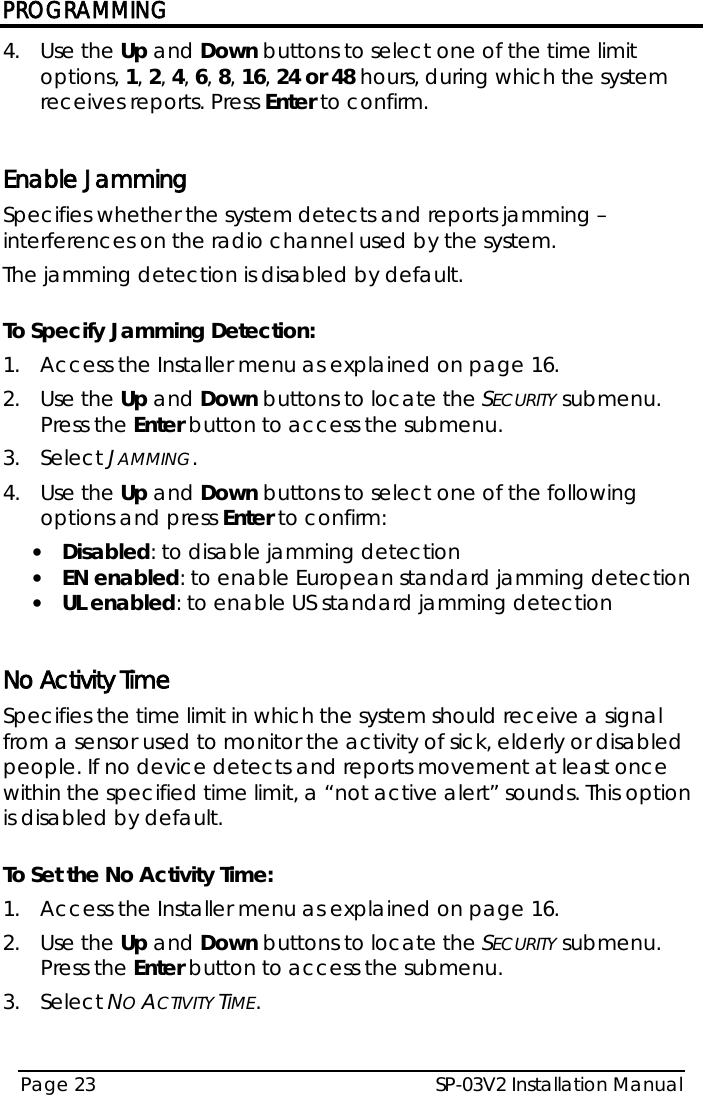 PROGRAMMING SP-03V2 Installation Manual Page 23  4.  Use the Up and Down buttons to select one of the time limit options, 1, 2, 4, 6, 8, 16, 24 or 48 hours, during which the system receives reports. Press Enter to confirm.   Enable Jamming  Specifies whether the system detects and reports jamming – interferences on the radio channel used by the system. The jamming detection is disabled by default.  To Specify Jamming Detection: 1.  Access the Installer menu as explained on page 16. 2.  Use the Up and Down buttons to locate the SECURITY submenu. Press the Enter button to access the submenu.  3.  Select JAMMING. 4.  Use the Up and Down buttons to select one of the following options and press Enter to confirm: • Disabled: to disable jamming detection • EN enabled: to enable European standard jamming detection • UL enabled: to enable US standard jamming detection  No Activity Time Specifies the time limit in which the system should receive a signal from a sensor used to monitor the activity of sick, elderly or disabled people. If no device detects and reports movement at least once within the specified time limit, a “not active alert” sounds. This option is disabled by default.  To Set the No Activity Time: 1.  Access the Installer menu as explained on page 16. 2.  Use the Up and Down buttons to locate the SECURITY submenu. Press the Enter button to access the submenu.  3.  Select NO ACTIVITY TIME. 