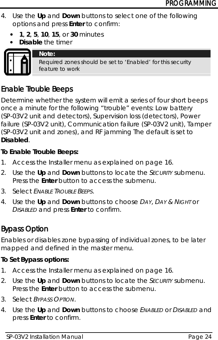 PROGRAMMING SP-03V2 Installation Manual Page 24  4.  Use the Up and Down buttons to select one of the following options and press Enter to confirm: • 1, 2, 5, 10, 15, or 30 minutes • Disable the timer  Note: Required zones should be set to ‘Enabled’ for this security feature to work  Enable Trouble Beeps Determine whether the system will emit a series of four short beeps once a minute for the following “trouble” events: Low battery  (SP-03V2 unit and detectors), Supervision loss (detectors), Power failure (SP-03V2 unit), Communication failure (SP-03V2 unit), Tamper (SP-03V2 unit and zones), and RF jamming The default is set to Disabled. To Enable Trouble Beeps: 1.  Access the Installer menu as explained on page 16. 2.  Use the Up and Down buttons to locate the SECURITY submenu. Press the Enter button to access the submenu.  3.  Select ENABLE TROUBLE BEEPS. 4.  Use the Up and Down buttons to choose DAY, DAY &amp; NIGHT or DISABLED and press Enter to confirm.  Bypass Option Enables or disables zone bypassing of individual zones, to be later mapped and defined in the master menu. To Set Bypass options: 1.  Access the Installer menu as explained on page 16. 2.  Use the Up and Down buttons to locate the SECURITY submenu. Press the Enter button to access the submenu.  3.  Select BYPASS OPTION. 4.  Use the Up and Down buttons to choose ENABLED or DISABLED and press Enter to confirm.  