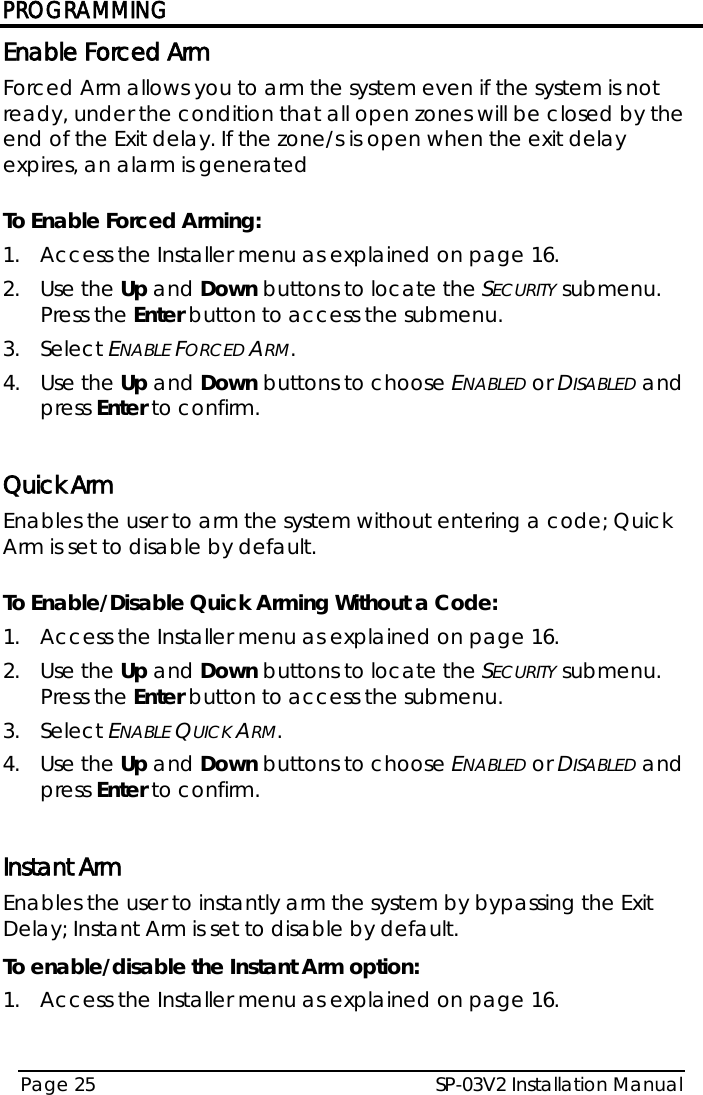 PROGRAMMING SP-03V2 Installation Manual Page 25  Enable Forced Arm Forced Arm allows you to arm the system even if the system is not ready, under the condition that all open zones will be closed by the end of the Exit delay. If the zone/s is open when the exit delay expires, an alarm is generated  To Enable Forced Arming: 1.  Access the Installer menu as explained on page 16. 2.  Use the Up and Down buttons to locate the SECURITY submenu. Press the Enter button to access the submenu.  3.  Select ENABLE FORCED ARM. 4.  Use the Up and Down buttons to choose ENABLED or DISABLED and press Enter to confirm.  Quick Arm Enables the user to arm the system without entering a code; Quick Arm is set to disable by default.  To Enable/Disable Quick Arming Without a Code: 1.  Access the Installer menu as explained on page 16. 2.  Use the Up and Down buttons to locate the SECURITY submenu. Press the Enter button to access the submenu.  3.  Select ENABLE QUICK ARM. 4.  Use the Up and Down buttons to choose ENABLED or DISABLED and press Enter to confirm.  Instant Arm  Enables the user to instantly arm the system by bypassing the Exit Delay; Instant Arm is set to disable by default. To enable/disable the Instant Arm option: 1.  Access the Installer menu as explained on page 16. 