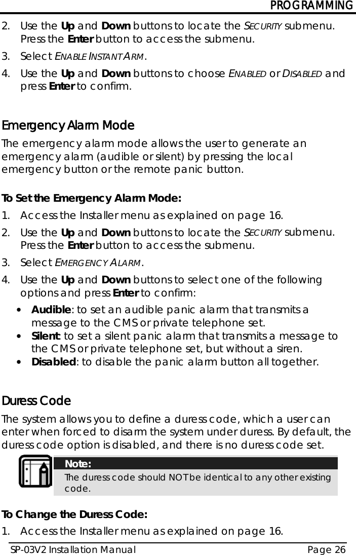 PROGRAMMING SP-03V2 Installation Manual Page 26  2.  Use the Up and Down buttons to locate the SECURITY submenu. Press the Enter button to access the submenu.  3.  Select ENABLE INSTANT ARM. 4.  Use the Up and Down buttons to choose ENABLED or DISABLED and press Enter to confirm.  Emergency Alarm Mode The emergency alarm mode allows the user to generate an emergency alarm (audible or silent) by pressing the local emergency button or the remote panic button.  To Set the Emergency Alarm Mode: 1.  Access the Installer menu as explained on page 16. 2.  Use the Up and Down buttons to locate the SECURITY submenu. Press the Enter button to access the submenu.  3.  Select EMERGENCY ALARM. 4.  Use the Up and Down buttons to select one of the following options and press Enter to confirm: • Audible: to set an audible panic alarm that transmits a message to the CMS or private telephone set.  • Silent: to set a silent panic alarm that transmits a message to the CMS or private telephone set, but without a siren. • Disabled: to disable the panic alarm button all together.  Duress Code The system allows you to define a duress code, which a user can enter when forced to disarm the system under duress. By default, the duress code option is disabled, and there is no duress code set.  Note: The duress code should NOT be identical to any other existing code.  To Change the Duress Code: 1.  Access the Installer menu as explained on page 16. 