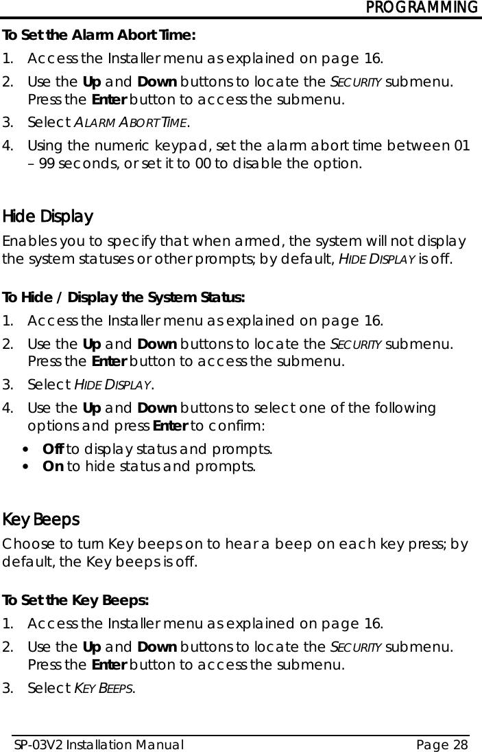 PROGRAMMING SP-03V2 Installation Manual Page 28  To Set the Alarm Abort Time: 1.  Access the Installer menu as explained on page 16. 2.  Use the Up and Down buttons to locate the SECURITY submenu. Press the Enter button to access the submenu.  3.  Select ALARM ABORT TIME. 4.  Using the numeric keypad, set the alarm abort time between 01 – 99 seconds, or set it to 00 to disable the option.  Hide Display Enables you to specify that when armed, the system will not display the system statuses or other prompts; by default, HIDE DISPLAY is off.  To Hide / Display the System Status: 1.  Access the Installer menu as explained on page 16. 2.  Use the Up and Down buttons to locate the SECURITY submenu. Press the Enter button to access the submenu.  3.  Select HIDE DISPLAY. 4.  Use the Up and Down buttons to select one of the following options and press Enter to confirm: • Off to display status and prompts. • On to hide status and prompts.   Key Beeps Choose to turn Key beeps on to hear a beep on each key press; by default, the Key beeps is off.  To Set the Key Beeps: 1.  Access the Installer menu as explained on page 16. 2.  Use the Up and Down buttons to locate the SECURITY submenu. Press the Enter button to access the submenu.  3.  Select KEY BEEPS. 