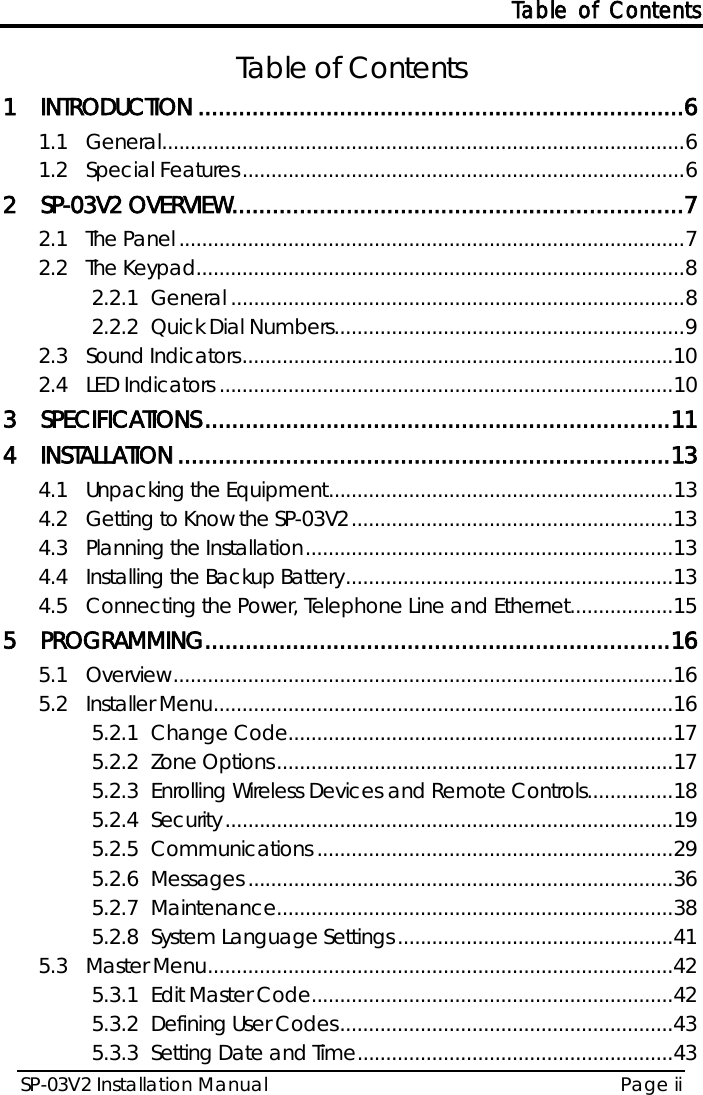 Table of Contents SP-03V2 Installation Manual Page ii  Table of Contents 1 INTRODUCTION ........................................................................ 6 1.1 General ........................................................................................... 6 1.2 Special Features ............................................................................. 6 2 SP-03V2 OVERVIEW ................................................................... 7 2.1 The Panel ........................................................................................ 7 2.2 The Keypad..................................................................................... 8 2.2.1 General ............................................................................... 8 2.2.2 Quick Dial Numbers ............................................................. 9 2.3 Sound Indicators ........................................................................... 10 2.4 LED Indicators ............................................................................... 10 3 SPECIFICATIONS ..................................................................... 11 4 INSTALLATION ......................................................................... 13 4.1 Unpacking the Equipment ............................................................ 13 4.2 Getting to Know the SP-03V2 ........................................................ 13 4.3 Planning the Installation ................................................................ 13 4.4 Installing the Backup Battery ......................................................... 13 4.5 Connecting the Power, Telephone Line and Ethernet.................. 15 5 PROGRAMMING ..................................................................... 16 5.1 Overview ....................................................................................... 16 5.2 Installer Menu ................................................................................ 16 5.2.1 Change Code................................................................... 17 5.2.2 Zone Options ..................................................................... 17 5.2.3 Enrolling Wireless Devices and Remote Controls............... 18 5.2.4 Security .............................................................................. 19 5.2.5 Communications .............................................................. 29 5.2.6 Messages .......................................................................... 36 5.2.7 Maintenance..................................................................... 38 5.2.8 System Language Settings ................................................ 41 5.3 Master Menu ................................................................................. 42 5.3.1 Edit Master Code............................................................... 42 5.3.2 Defining User Codes .......................................................... 43 5.3.3 Setting Date and Time ....................................................... 43 