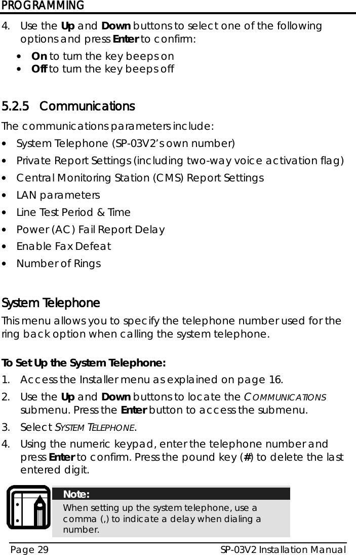 PROGRAMMING SP-03V2 Installation Manual Page 29  4.  Use the Up and Down buttons to select one of the following options and press Enter to confirm: • On to turn the key beeps on • Off to turn the key beeps off  5.2.5 Communications The communications parameters include:  • System Telephone (SP-03V2’s own number) • Private Report Settings (including two-way voice activation flag) • Central Monitoring Station (CMS) Report Settings • LAN parameters • Line Test Period &amp; Time • Power (AC) Fail Report Delay • Enable Fax Defeat • Number of Rings   System Telephone This menu allows you to specify the telephone number used for the ring back option when calling the system telephone.  To Set Up the System Telephone: 1.  Access the Installer menu as explained on page 16. 2.  Use the Up and Down buttons to locate the COMMUNICATIONS submenu. Press the Enter button to access the submenu.  3.  Select SYSTEM TELEPHONE. 4.  Using the numeric keypad, enter the telephone number and press Enter to confirm. Press the pound key (#) to delete the last entered digit.   Note: When setting up the system telephone, use a comma (,) to indicate a delay when dialing a number.  