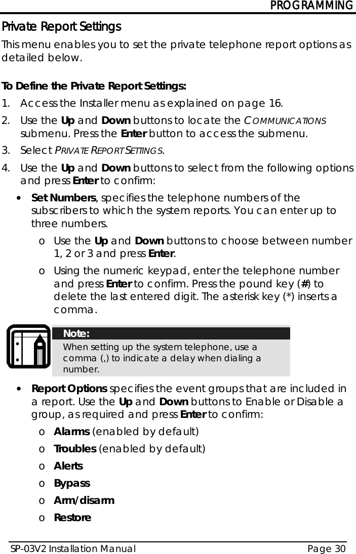 PROGRAMMING SP-03V2 Installation Manual Page 30  Private Report Settings This menu enables you to set the private telephone report options as detailed below.  To Define the Private Report Settings: 1.  Access the Installer menu as explained on page 16. 2.  Use the Up and Down buttons to locate the COMMUNICATIONS submenu. Press the Enter button to access the submenu.  3.  Select PRIVATE REPORT SETTINGS. 4.  Use the Up and Down buttons to select from the following options and press Enter to confirm: • Set Numbers, specifies the telephone numbers of the subscribers to which the system reports. You can enter up to three numbers.  o Use the Up and Down buttons to choose between number 1, 2 or 3 and press Enter.  o Using the numeric keypad, enter the telephone number and press Enter to confirm. Press the pound key (#) to delete the last entered digit. The asterisk key (*) inserts a comma.   Note: When setting up the system telephone, use a comma (,) to indicate a delay when dialing a number.  • Report Options specifies the event groups that are included in a report. Use the Up and Down buttons to Enable or Disable a group, as required and press Enter to confirm:  o Alarms (enabled by default) o Troubles (enabled by default) o Alerts o Bypass o Arm/disarm o Restore 