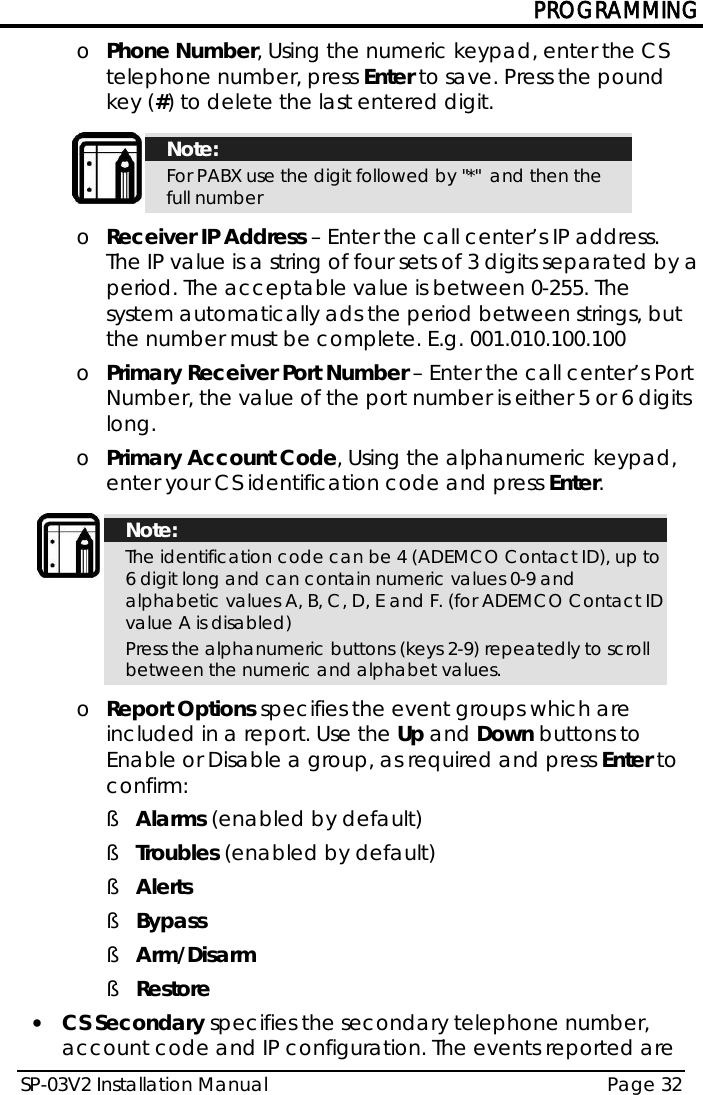 PROGRAMMING SP-03V2 Installation Manual Page 32  o Phone Number, Using the numeric keypad, enter the CS telephone number, press Enter to save. Press the pound key (#) to delete the last entered digit.   Note: For PABX use the digit followed by &quot;*&quot;  and then the full number  o Receiver IP Address – Enter the call center’s IP address. The IP value is a string of four sets of 3 digits separated by a period. The acceptable value is between 0-255. The system automatically ads the period between strings, but the number must be complete. E.g. 001.010.100.100 o Primary Receiver Port Number – Enter the call center’s Port Number, the value of the port number is either 5 or 6 digits long. o Primary Account Code, Using the alphanumeric keypad, enter your CS identification code and press Enter.   Note: The identification code can be 4 (ADEMCO Contact ID), up to 6 digit long and can contain numeric values 0-9 and alphabetic values A, B, C, D, E and F. (for ADEMCO Contact ID value A is disabled) Press the alphanumeric buttons (keys 2-9) repeatedly to scroll between the numeric and alphabet values.  o Report Options specifies the event groups which are included in a report. Use the Up and Down buttons to Enable or Disable a group, as required and press Enter to confirm:  § Alarms (enabled by default) § Troubles (enabled by default) § Alerts § Bypass § Arm/Disarm § Restore • CS Secondary specifies the secondary telephone number, account code and IP configuration. The events reported are 