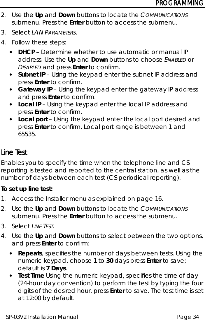 PROGRAMMING SP-03V2 Installation Manual Page 34  2.  Use the Up and Down buttons to locate the COMMUNICATIONS submenu. Press the Enter button to access the submenu.  3.  Select LAN PARAMETERS. 4.  Follow these steps: • DHCP – Determine whether to use automatic or manual IP address. Use the Up and Down buttons to choose ENABLED or DISABLED and press Enter to confirm. • Subnet IP – Using the keypad enter the subnet IP address and press Enter to confirm. • Gateway IP – Using the keypad enter the gateway IP address and press Enter to confirm. • Local IP – Using the keypad enter the local IP address and press Enter to confirm. • Local port – Using the keypad enter the local port desired and press Enter to confirm. Local port range is between 1 and 65535.  Line Test Enables you to specify the time when the telephone line and CS reporting is tested and reported to the central station, as well as the number of days between each test (CS periodical reporting).  To set up line test: 1.  Access the Installer menu as explained on page 16. 2.  Use the Up and Down buttons to locate the COMMUNICATIONS submenu. Press the Enter button to access the submenu.  3.  Select LINE TEST. 4.  Use the Up and Down buttons to select between the two options, and press Enter to confirm: • Repeats, specifies the number of days between tests. Using the numeric keypad, choose 1 to 30 days press Enter to save; default is 7 Days.  • Test Time Using the numeric keypad, specifies the time of day (24-hour day convention) to perform the test by typing the four digits of the desired hour, press Enter to save. The test time is set at 12:00 by default.  