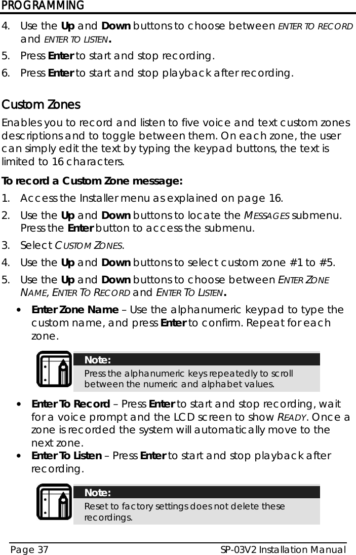 PROGRAMMING SP-03V2 Installation Manual Page 37  4.  Use the Up and Down buttons to choose between ENTER TO RECORD and ENTER TO LISTEN. 5.  Press Enter to start and stop recording. 6.  Press Enter to start and stop playback after recording.  Custom Zones Enables you to record and listen to five voice and text custom zones descriptions and to toggle between them. On each zone, the user can simply edit the text by typing the keypad buttons, the text is limited to 16 characters. To record a Custom Zone message: 1.  Access the Installer menu as explained on page 16. 2.  Use the Up and Down buttons to locate the MESSAGES submenu. Press the Enter button to access the submenu.  3.  Select CUSTOM ZONES. 4.  Use the Up and Down buttons to select custom zone #1 to #5. 5.  Use the Up and Down buttons to choose between ENTER ZONE NAME, ENTER TO RECORD and ENTER TO LISTEN. • Enter Zone Name – Use the alphanumeric keypad to type the custom name, and press Enter to confirm. Repeat for each zone.   Note: Press the alphanumeric keys repeatedly to scroll between the numeric and alphabet values.  • Enter To Record – Press Enter to start and stop recording, wait for a voice prompt and the LCD screen to show READY. Once a zone is recorded the system will automatically move to the next zone. • Enter To Listen – Press Enter to start and stop playback after recording.   Note: Reset to factory settings does not delete these recordings.  