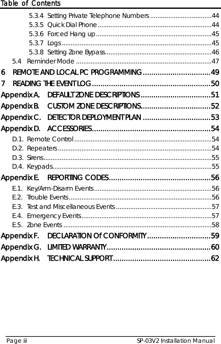 Table of Contents SP-03V2 Installation Manual Page iii  5.3.4 Setting Private Telephone Numbers .................................. 44 5.3.5 Quick Dial Phone ............................................................... 44 5.3.6 Forced Hang up ................................................................ 45 5.3.7 Logs ................................................................................... 45 5.3.8 Setting Zone Bypass ........................................................... 46 5.4 Reminder Mode ........................................................................... 47 6 REMOTE AND LOCAL PC PROGRAMMING ................................ 49 7 READING THE EVENT LOG ........................................................ 50 Appendix A. DEFAULT ZONE DESCRIPTIONS ................................. 51 Appendix B. CUSTOM ZONE DESCRIPTIONS ................................. 52 Appendix C. DETECTOR DEPLOYMENT PLAN ................................ 53 Appendix D. ACCESSORIES ........................................................ 54 D.1. Remote Control ............................................................................ 54 D.2. Repeaters ..................................................................................... 54 D.3. Sirens ............................................................................................. 55 D.4. Keypads ........................................................................................ 55 Appendix E. REPORTING CODES ................................................ 56 E.1. Key/Arm-Disarm Events ................................................................. 56 E.2. Trouble Events ............................................................................... 56 E.3. Test and Miscellaneous Events ..................................................... 57 E.4. Emergency Events ........................................................................ 57 E.5. Zone Events .................................................................................. 58 Appendix F. DECLARATION Of CONFORMITY .............................. 59 Appendix G. LIMITED WARRANTY ................................................. 60 Appendix H. TECHNICAL SUPPORT .............................................. 62  