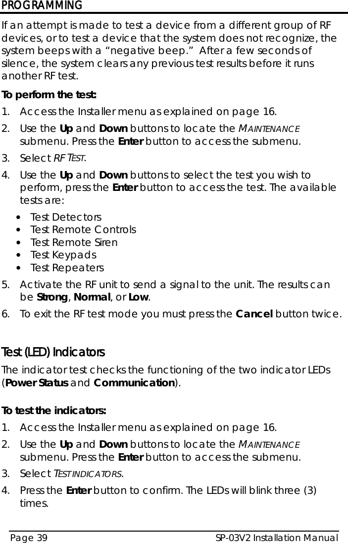PROGRAMMING SP-03V2 Installation Manual Page 39  If an attempt is made to test a device from a different group of RF devices, or to test a device that the system does not recognize, the system beeps with a “negative beep.”  After a few seconds of silence, the system clears any previous test results before it runs another RF test. To perform the test: 1.  Access the Installer menu as explained on page 16. 2.  Use the Up and Down buttons to locate the MAINTENANCE submenu. Press the Enter button to access the submenu.  3.  Select RF TEST. 4.  Use the Up and Down buttons to select the test you wish to perform, press the Enter button to access the test. The available tests are: • Test Detectors • Test Remote Controls • Test Remote Siren • Test Keypads • Test Repeaters 5.  Activate the RF unit to send a signal to the unit. The results can be Strong, Normal, or Low.  6.  To exit the RF test mode you must press the Cancel button twice.  Test (LED) Indicators The indicator test checks the functioning of the two indicator LEDs (Power Status and Communication).   To test the indicators: 1.  Access the Installer menu as explained on page 16. 2.  Use the Up and Down buttons to locate the MAINTENANCE submenu. Press the Enter button to access the submenu.  3.  Select TEST INDICATORS. 4.  Press the Enter button to confirm. The LEDs will blink three (3) times.  