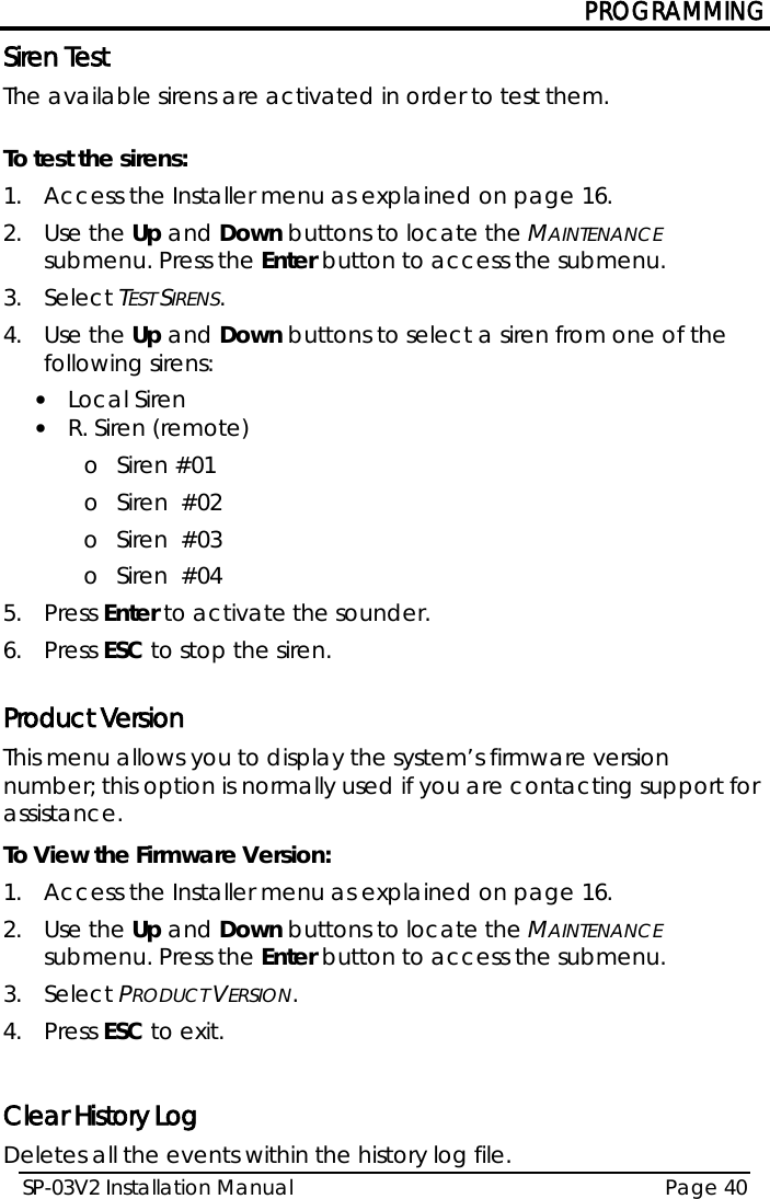 PROGRAMMING SP-03V2 Installation Manual Page 40  Siren Test The available sirens are activated in order to test them.  To test the sirens: 1.  Access the Installer menu as explained on page 16. 2.  Use the Up and Down buttons to locate the MAINTENANCE submenu. Press the Enter button to access the submenu.  3.  Select TEST SIRENS. 4.  Use the Up and Down buttons to select a siren from one of the following sirens: • Local Siren • R. Siren (remote) o Siren #01 o Siren  #02 o Siren  #03 o Siren  #04 5.  Press Enter to activate the sounder.  6.  Press ESC to stop the siren.  Product Version This menu allows you to display the system’s firmware version number; this option is normally used if you are contacting support for assistance. To View the Firmware Version: 1.  Access the Installer menu as explained on page 16. 2.  Use the Up and Down buttons to locate the MAINTENANCE submenu. Press the Enter button to access the submenu.  3.  Select PRODUCT VERSION. 4.  Press ESC to exit.  Clear History Log Deletes all the events within the history log file. 