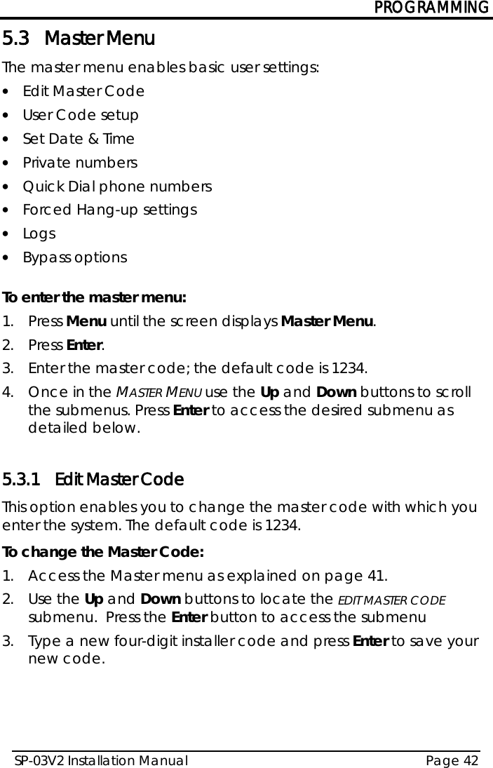 PROGRAMMING SP-03V2 Installation Manual Page 42  5.3 Master Menu The master menu enables basic user settings: • Edit Master Code • User Code setup • Set Date &amp; Time • Private numbers  • Quick Dial phone numbers • Forced Hang-up settings • Logs • Bypass options  To enter the master menu: 1.  Press Menu until the screen displays Master Menu. 2.  Press Enter. 3.  Enter the master code; the default code is 1234.  4.  Once in the MASTER MENU use the Up and Down buttons to scroll the submenus. Press Enter to access the desired submenu as detailed below.  5.3.1 Edit Master Code This option enables you to change the master code with which you enter the system. The default code is 1234. To change the Master Code: 1.  Access the Master menu as explained on page 41. 2.  Use the Up and Down buttons to locate the EDIT MASTER CODE submenu.  Press the Enter button to access the submenu 3.  Type a new four-digit installer code and press Enter to save your new code.   