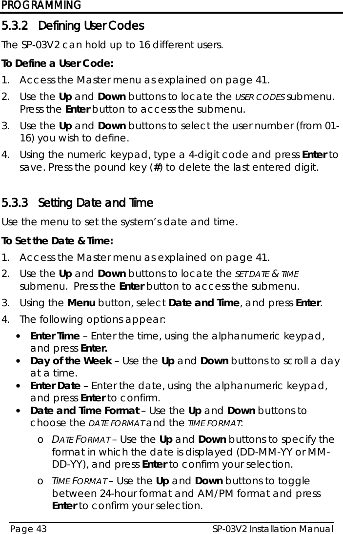 PROGRAMMING SP-03V2 Installation Manual Page 43  5.3.2 Defining User Codes The SP-03V2 can hold up to 16 different users. To Define a User Code: 1.  Access the Master menu as explained on page 41. 2.  Use the Up and Down buttons to locate the USER CODES submenu.  Press the Enter button to access the submenu. 3.  Use the Up and Down buttons to select the user number (from 01-16) you wish to define. 4.  Using the numeric keypad, type a 4-digit code and press Enter to save. Press the pound key (#) to delete the last entered digit.  5.3.3 Setting Date and Time Use the menu to set the system’s date and time. To Set the Date &amp; Time: 1.  Access the Master menu as explained on page 41. 2.  Use the Up and Down buttons to locate the SET DATE &amp; TIME submenu.  Press the Enter button to access the submenu. 3.  Using the Menu button, select Date and Time, and press Enter. 4.  The following options appear: • Enter Time – Enter the time, using the alphanumeric keypad, and press Enter. • Day of the Week – Use the Up and Down buttons to scroll a day at a time. • Enter Date – Enter the date, using the alphanumeric keypad, and press Enter to confirm. • Date and Time Format – Use the Up and Down buttons to choose the DATE FORMAT and the TIME FORMAT: o DATE FORMAT – Use the Up and Down buttons to specify the format in which the date is displayed (DD-MM-YY or MM-DD-YY), and press Enter to confirm your selection. o TIME FORMAT – Use the Up and Down buttons to toggle between 24-hour format and AM/PM format and press Enter to confirm your selection.  