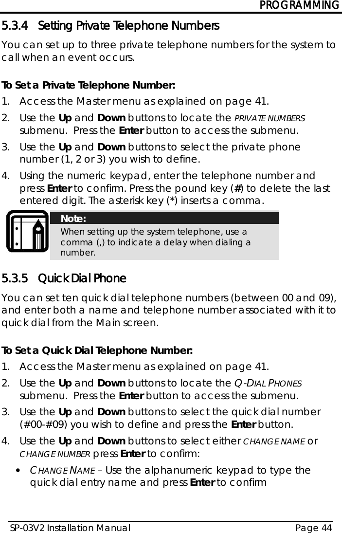 PROGRAMMING SP-03V2 Installation Manual Page 44  5.3.4 Setting Private Telephone Numbers You can set up to three private telephone numbers for the system to call when an event occurs.  To Set a Private Telephone Number: 1.  Access the Master menu as explained on page 41. 2.  Use the Up and Down buttons to locate the PRIVATE NUMBERS submenu.  Press the Enter button to access the submenu. 3.  Use the Up and Down buttons to select the private phone number (1, 2 or 3) you wish to define. 4.  Using the numeric keypad, enter the telephone number and press Enter to confirm. Press the pound key (#) to delete the last entered digit. The asterisk key (*) inserts a comma.  Note: When setting up the system telephone, use a comma (,) to indicate a delay when dialing a number.  5.3.5 Quick Dial Phone You can set ten quick dial telephone numbers (between 00 and 09), and enter both a name and telephone number associated with it to quick dial from the Main screen.  To Set a Quick Dial Telephone Number: 1.  Access the Master menu as explained on page 41. 2.  Use the Up and Down buttons to locate the Q-DIAL PHONES submenu.  Press the Enter button to access the submenu. 3.  Use the Up and Down buttons to select the quick dial number (#00-#09) you wish to define and press the Enter button. 4.  Use the Up and Down buttons to select either CHANGE NAME or CHANGE NUMBER press Enter to confirm: • CHANGE NAME – Use the alphanumeric keypad to type the quick dial entry name and press Enter to confirm  