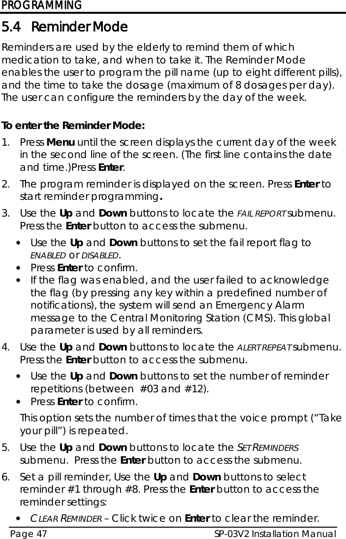 PROGRAMMING SP-03V2 Installation Manual Page 47  5.4 Reminder Mode Reminders are used by the elderly to remind them of which medication to take, and when to take it. The Reminder Mode enables the user to program the pill name (up to eight different pills), and the time to take the dosage (maximum of 8 dosages per day). The user can configure the reminders by the day of the week.  To enter the Reminder Mode: 1.  Press Menu until the screen displays the current day of the week in the second line of the screen. (The first line contains the date and time.)Press Enter. 2.  The program reminder is displayed on the screen. Press Enter to start reminder programming.  3.  Use the Up and Down buttons to locate the FAIL REPORT submenu.  Press the Enter button to access the submenu.  • Use the Up and Down buttons to set the fail report flag to ENABLED or DISABLED. • Press Enter to confirm. • If the flag was enabled, and the user failed to acknowledge the flag (by pressing any key within a predefined number of notifications), the system will send an Emergency Alarm message to the Central Monitoring Station (CMS). This global parameter is used by all reminders. 4.  Use the Up and Down buttons to locate the ALERT REPEAT submenu.  Press the Enter button to access the submenu. • Use the Up and Down buttons to set the number of reminder repetitions (between  #03 and #12). • Press Enter to confirm. This option sets the number of times that the voice prompt (“Take your pill”) is repeated. 5.  Use the Up and Down buttons to locate the SET REMINDERS submenu.  Press the Enter button to access the submenu. 6.  Set a pill reminder, Use the Up and Down buttons to select reminder #1 through #8. Press the Enter button to access the reminder settings: • CLEAR REMINDER – Click twice on Enter to clear the reminder. 